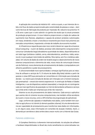 PANORAMA SETORIAL 2015-2018 
COMPLEXO ELETRÔNICO 
A aplicação dos conceitos da Indústria 4.0 – entre os quais, o uso intensivo de ro-bôs 
e do fluxo de dados proporcionado pela conectividade de pessoas e coisas –, bem 
como técnicas de fabricação de produtos por impressão 3D, reduzirá nos próximos 15 
a 20 anos o peso que o custo salarial e os ganhos de escala que os atuais processos 
de produção proporcionam. A nova indústria proporcionará a criação de cadeias de 
suprimento mais flexíveis, adaptáveis e capazes de produzir produtos customizados 
em massa, tendendo a trazer a manufatura novamente para locais mais próximos aos 
mercados consumidores, impactando a divisão de trabalho da economia mundial. 
A infraestrutura requerida para esse novo cenário deverá ser capaz de armazenar 
(cloud computing – nuvem de dados), processar (alto desempenho computacional) e 
comunicar (ultrabanda larga) elevadíssima quantidade de dados, disponibilizando-os 
em todo lugar (celulares e tablets, carros, eletrodomésticos, semáforos, robôs, senso-res 
etc.) e por qualquer meio (redes de satélites, fibra óptica, sem fio e metálicas cabe-adas). 
Um volume de dados da ordem de terabits exigirá o desenvolvimento de novos 
sistemas computacionais e elementos de rede, novos meios de comunicação (intenso 
uso da fotônica), novos elementos de armazenamento de dados e computadores com 
altíssimo paralelismo e poder de processamento. 
A ultraconectividade trará oportunidades e ameaças significativas para as indús-trias 
de software e serviços de TI. O volume de dados (Big Data) obtidos a partir de 
pessoas e coisas (IOT) que precisarão ser convertidos em informação para tomada de 
decisão – ou mesmo para tomada de decisão sem interação com o homem (computa-ção 
preemptiva) – crescerá de maneira exponencial. A construção de Redes e Cidades 
Inteligentes, o uso de dispositivos vestíveis (wearables), a inserção de um contingente 
cada vez mais significativo da população na internet demandarão softwares e serviços 
que ainda serão criados por empresas que ainda não nasceram. 
Estamos na era do processamento de dados intensivos. Cada serviço e aplicativo 
que usamos não só consome recursos computacionais, mas também utiliza servidores 
da nuvem e novos recursos, como a API (interface de programação de aplicativos). 
Logo, conforme são captados e trabalhados mais dados, como também tem ocor-rido 
na agricultura e no trânsito (e demais questões urbanas), há uma demanda enor-me 
por capacidade de processamento para transformar esses dados em informações, 
e, em alguns casos, essas informações em comandos de atuação imediata. Assim, a 
demanda por servidores e data-centers deve crescer muito com a Internet das Coisas. 
73 
Fatores sistêmicos 
O Complexo Eletrônico é altamente internacionalizado. As soluções de software 
e hardware disponibilizadas no Brasil são muito semelhantes às comercializadas nos 
 