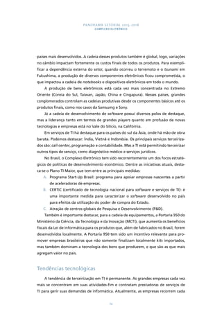 PANORAMA SETORIAL 2015-2018 
COMPLEXO ELETRÔNICO 
países mais desenvolvidos. A cadeia desses produtos também é global, logo, variações 
no câmbio impactam fortemente os custos finais de todos os produtos. Para exempli-ficar 
a dependência externa do setor, quando ocorreu o terremoto e o tsunami em 
Fukushima, a produção de diversos componentes eletrônicos ficou comprometida, o 
que impactou a cadeia de notebooks e dispositivos eletrônicos em todo o mundo. 
A produção de bens eletrônicos está cada vez mais concentrada no Extremo 
Oriente (Coreia do Sul, Taiwan, Japão, China e Cingapura). Nesses países, grandes 
conglomerados controlam as cadeias produtivas desde os componentes básicos até os 
produtos finais, como nos casos da Samsumg e Sony. 
Já a cadeia de desenvolvimento de software possui diversos polos de destaque, 
mas a liderança tanto em termos de grandes players quanto em profusão de novas 
tecnologias e empresas está no Vale do Silício, na Califórnia. 
Em serviços de TI há destaque para os países do sul da Ásia, onde há mão de obra 
barata. Podemos destacar: Índia, Vietnã e Indonésia. Os principais serviços terceiriza-dos 
são: call-center, programação e contabilidade. Mas a TI está permitindo terceirizar 
outros tipos de serviço, como diagnóstico médico e serviços jurídicos. 
No Brasil, o Complexo Eletrônico tem sido recorrentemente um dos focos estraté-gicos 
de políticas de desenvolvimento econômico. Dentre as iniciativas atuais, desta-ca- 
se o Plano TI Maior, que tem entre as principais medidas: 
A. Programa Start-Up Brasil: programa para apoiar empresas nascentes a partir 
74 
de aceleradoras de empresas. 
B. CERTIC (certificado de tecnologia nacional para software e serviços de TI): é 
uma importante medida para caracterizar o software desenvolvido no país 
para efeitos da utilização do poder de compra do Estado. 
C. Atração de centros globais de Pesquisa e Desenvolvimento (P&D). 
Também é importante destacar, para a cadeia de equipamentos, a Portaria 950 do 
Ministério da Ciência, da Tecnologia e da Inovação (MCTI), que aumenta os benefícios 
fiscais da Lei de Informática para os produtos que, além de fabricados no Brasil, forem 
desenvolvidos localmente. A Portaria 950 tem sido um incentivo relevante para pro-mover 
empresas brasileiras que não somente finalizam localmente kits importados, 
mas também dominam a tecnologia dos bens que produzem, e que são as que mais 
agregam valor no país. 
Tendências tecnológicas 
A tendência de terceirização em TI é permanente. As grandes empresas cada vez 
mais se concentram em suas atividades-fim e contratam prestadoras de serviços de 
TI para gerir suas demandas de informática. Atualmente, as empresas recorrem cada 
 