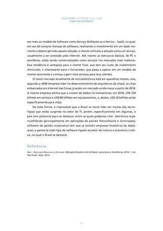 PANORAMA SETORIAL 2015-2018 
COMPLEXO ELETRÔNICO 
vez mais ao modelo de Software como Serviço (Software as a Service – SaaS), no qual, 
em vez de comprar licenças de software, realizando o investimento em um dado mo-mento 
e depois gerindo aquela solução, o cliente contrata a solução como um serviço, 
usualmente a ser prestado pela internet. Até mesmo as estruturas básicas, de PC e 
servidores, estão sendo comercializadas como serviços nos mercados mais maduros. 
Essa tendência é vantajosa para o cliente final, que tem seu custo de investimento 
diminuído, e interessante para o fornecedor, que passa a operar em um modelo de 
receita recorrente e começa a gerir mais serviços para seus clientes. 
O maior mercado atualmente de microeletrônica está em aparelhos móveis, mas, 
segundo a ARM (empresa líder no desenvolvimento de arquitetura de chips), os chips 
embarcados em Internet das Coisas já serão um mercado ainda maior a partir de 2018. 
A mesma empresa estima que a nuvem de dados irá transacionar, em 2018, US$ 250 
bilhões em serviços e US$ 80 bilhões em equipamentos, e, destes, US$ 20 bilhões serão 
especificamente para chips. 
De toda forma, é improvável que o Brasil se torne líder em muitas das tecno-logias 
que estão surgindo no setor de TI, porém, especificamente em algumas, o 
país tem potencial para se destacar, entre as quais podemos citar: eletrônica orgâ-nica/ 
híbrida (principalmente em aplicações de painéis fotovoltaicos e iluminação); 
software de gestão corporativa (em que já existem empresas brasileiras de desta-que); 
e games (e todo tipo de software ligado ao setor de cultura e economia criati-va, 
no qual o Brasil se destaca). 
Referência 
Abes – Associação Brasileira de Software. Mercado Brasileiro de Software: panorama e tendências, 2014. 1. ed. 
São Paulo: Abes, 2014. 
75 
 
