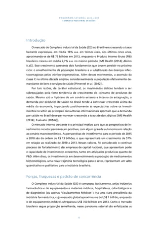 PANORAMA SETORIAL 2015-2018 
COMPLEXO INDUSTRIAL DA SAÚDE 
77 
Introdução 
O mercado do Complexo Industrial da Saúde (CIS) no Brasil vem crescendo a taxas 
bastante expressivas, em média 10% a.a. em termos reais, nos últimos cinco anos, 
aproximando-se de R$ 75 bilhões em 2013, enquanto o Produto Interno Bruto (PIB) 
brasileiro cresceu em média 2,7% a.a. no mesmo período [IMS Health (2014); Abimo 
(s.d.)]. Esse crescimento apresenta dois fundamentos que devem persistir no próximo 
ciclo: o envelhecimento da população brasileira e a substituição das doenças infec-tocontagiosas 
pelas crônico-degenerativas. Além desses movimentos, a ascensão da 
classe C na última década ampliou consideravelmente a população efetivamente de-mandante 
de bens e serviços de saúde [Pimentel et al. (2012)]. 
Por tais razões, de caráter estrutural, os movimentos cíclicos tendem a ser 
sobrepujados pela forte tendência de crescimento do consumo de produtos de 
saúde. Mesmo sob a hipótese de um cenário externo e interno de estagnação, a 
demanda por produtos de saúde no Brasil tende a continuar crescendo acima da 
média da economia, impactando positivamente as expectativas sobre os investi-mentos 
no setor. As principais consultorias internacionais apontam que a demanda 
por saúde no Brasil deve permanecer crescendo a taxas de dois dígitos [IMS Health 
(2014); Evaluate (2014a)]. 
O mercado interno crescente é o principal motivo para que as perspectivas de in-vestimento 
no setor permaneçam positivas, com algum grau de autonomia em relação 
ao cenário macroeconômico. As perspectivas de investimento para o período de 2015 
a 2018 são da ordem de R$ 13 bilhões, o que representará um crescimento de 57% 
em relação ao realizado de 2010 a 2013. Nesses valores, foi considerado o contínuo 
processo de fortalecimento das empresas de capital nacional, que apresentam porte 
e capacidade de investimentos crescentes, tanto em atividades produtivas quanto de 
P&D. Além disso, os investimentos em desenvolvimento e produção de medicamentos 
biotecnológicos, uma nova trajetória tecnológica para o setor, representam um salto 
quantitativo e qualitativo para a indústria brasileira. 
Forças, fraquezas e padrão de concorrência 
O Complexo Industrial da Saúde (CIS) é composto, basicamente, pelas indústrias 
farmacêutica e de equipamentos e materiais médicos, hospitalares, odontológicos e 
de diagnóstico (ou apenas “Equipamentos Médicos”). Há uma clara prevalência da 
indústria farmacêutica, cujo mercado global aproximou-se de US$ 1 trilhão, enquanto 
o de equipamentos médicos ultrapassou US$ 350 bilhões em 2013. Como o mercado 
brasileiro segue proporção semelhante, nesse panorama setorial são enfatizadas as 
 