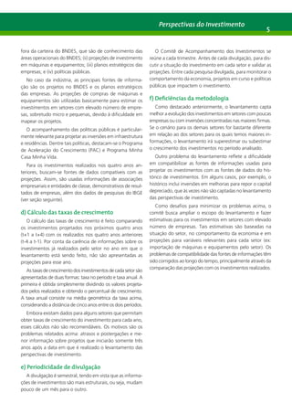 Perspectivas do Investimento 5 
fora da carteira do BNDES, que são de conhecimento das 
áreas operacionais do BNDES; (ii) projeções de investimento 
em máquinas e equipamentos; (iii) planos estratégicos das 
empresas; e (iv) políticas públicas. 
No caso da indústria, as principais fontes de informa-ção 
são os projetos no BNDES e os planos estratégicos 
das empresas. As projeções de compras de máquinas e 
equipamentos são utilizadas basicamente para estimar os 
investimentos em setores com elevado número de empre-sas, 
sobretudo micro e pequenas, devido à dificuldade em 
mapear os projetos. 
O acompanhamento das políticas públicas é particular-mente 
relevante para projetar as inversões em infraestrutura 
e residências. Dentre tais políticas, destacam-se o Programa 
de Aceleração do Crescimento (PAC) e Programa Minha 
Casa Minha Vida. 
Para os investimentos realizados nos quatro anos an-teriores, 
buscam-se fontes de dados compatíveis com as 
projeções. Assim, são usadas informações de associações 
empresariais e entidades de classe, demonstrativos de resul-tados 
de empresas, além dos dados de pesquisas do IBGE 
(ver seção seguinte). 
d) Cálculo das taxas de crescimento 
O cálculo das taxas de crescimento é feito comparando 
os investimentos projetados nos próximos quatro anos 
(t+1 a t+4) com os realizados nos quatro anos anteriores 
(t-4 a t-1). Por conta da carência de informações sobre os 
investimentos já realizados pelo setor no ano em que o 
levantamento está sendo feito, não são apresentadas as 
projeções para esse ano. 
As taxas de crescimento dos investimentos de cada setor são 
apresentadas de duas formas: taxa no período e taxa anual. A 
primeira é obtida simplesmente dividindo os valores projeta-dos 
pelos realizados e obtendo o percentual de crescimento. 
A taxa anual consiste na média geométrica da taxa acima, 
considerando a distância de cinco anos entre os dois períodos. 
Embora existam dados para alguns setores que permitam 
obter taxas de crescimento do investimento para cada ano, 
esses cálculos não são recomendáveis. Os motivos são os 
problemas relatados acima: atrasos e postergações e me-nor 
informação sobre projetos que iniciarão somente três 
anos após a data em que é realizado o levantamento das 
perspectivas de investimento. 
e) Periodicidade de divulgação 
A divulgação é semestral, tendo em vista que as informa-ções 
de investimentos são mais estruturais, ou seja, mudam 
pouco de um mês para o outro. 
O Comitê de Acompanhamento dos Investimentos se 
reúne a cada trimestre. Antes de cada divulgação, para dis-cutir 
a situação do investimento em cada setor e validar as 
projeções. Entre cada pesquisa divulgada, para monitorar o 
comportamento da economia, projetos em curso e políticas 
públicas que impactem o investimento. 
f) Deficiências da metodologia 
Como destacado anteriormente, o levantamento capta 
melhor a evolução dos investimentos em setores com poucas 
empresas ou com inversões concentradas nas maiores firmas. 
Se o cenário para os demais setores for bastante diferente 
em relação ao dos setores para os quais temos maiores in-formações, 
o levantamento irá superestimar ou subestimar 
o crescimento dos investimentos no período analisado. 
Outro problema do levantamento reflete a dificuldade 
em compatibilizar as fontes de informações usadas para 
projetar os investimentos com as fontes de dados do his-tórico 
de investimentos. Em alguns casos, por exemplo, o 
histórico inclui inversões em melhorias para repor o capital 
depreciado, que às vezes não são captadas no levantamento 
das perspectivas de investimento. 
Como desafios para minimizar os problemas acima, o 
comitê busca ampliar o escopo do levantamento e fazer 
estimativas para os investimentos em setores com elevado 
número de empresas. Tais estimativas são baseadas na 
situação do setor, no comportamento da economia e em 
projeções para variáveis relevantes para cada setor (ex: 
importação de máquinas e equipamentos pelo setor). Os 
problemas de compatibilidade das fontes de informações têm 
sido corrigidos ao longo do tempo, principalmente através da 
comparação das projeções com os investimentos realizados. 
 