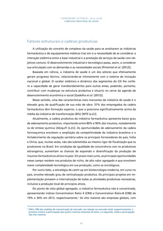PANORAMA SETORIAL 2015-2018 
COMPLEXO INDUSTRIAL DA SAÚDE 
Fatores estruturais e cadeias produtivas 
A utilização do conceito de complexo da saúde para se analisarem as indústrias 
farmacêutica e de equipamentos médicos traz em si a necessidade de se considerar a 
interação sistêmica entre a base industrial e a prestação de serviços de saúde com ob-jetivos 
comuns. O desenvolvimento industrial e tecnológico passa, assim, a considerar 
sua articulação com as demandas e as necessidades sociais [Pimentel et al. (2012)]. 
Baseada em ciência, a indústria de saúde é um dos setores que efetivamente 
geram progresso técnico, relacionando-se intimamente com o sistema de inovação 
nacional e global. O caráter sistêmico e dinâmico dos segmentos do CIS lhe confe-re 
a capacidade de gerar transbordamentos para outras áreas, podendo, portanto, 
contribuir com mudanças na estrutura produtiva e situá-lo no cerne da agenda de 
desenvolvimento econômico e social [Gadelha et al. (2012)]. 
Nesse sentido, uma das características mais marcantes da indústria de saúde é o 
elevado grau de qualificação de sua mão de obra: 37% dos empregados da cadeia 
farmacêutica têm formação superior, o que a posiciona significativamente acima da 
média da indústria de transformação (8%) [MTE (s.d.)]. 
Atualmente, a cadeia produtiva da indústria farmacêutica apresenta baixo grau 
de adensamento produtivo, importando entre 80% e 90% dos insumos, notadamente 
os de síntese química [Abiquifi (s.d.)]. As oportunidades de adensamento da cadeia 
farmoquímica envolvem a ampliação da competitividade da indústria brasileira e o 
fortalecimento da regulação sanitária sobre os principais fornecedores do país, Índia 
e China, que, muitas vezes, não são submetidos ao mesmo rigor de fiscalização que os 
produtores no Brasil. Em condições de igualdade de concorrência com os produtores 
estrangeiros, aumentam as chances de expansão e diversificação da produção de 
insumos farmacêuticos ativos no país. Em prazo mais curto, as principais oportunidades 
nesse campo residem nos produtos de nicho, de alto valor agregado e que envolvem 
maior complexidade tecnológica em sua produção, como os oncológicos. 
Por outro lado, a estratégia de catch-up em biotecnologia moderna, em curso no 
país, envolve elevado grau de verticalização produtiva. Os principais projetos em im-plementação 
preveem a internalização de todas as atividades produtivas necessárias, 
inclusive a produção local de princípios ativos. 
Do ponto de vista global agregado, a indústria farmacêutica não é concentrada, 
apresentando índices Concentration Ratio 4 (CR4) e Concentration Ratio-8 (CR8) de 
19% e 34% em 2013, respectivamente.3 As oito maiores são empresas globais, com 
3 CR4 e CR8 são medidas de concentração de mercado: em relação ao mercado total, respectivamente, a 
primeira mostra a participação das quatro maiores empresas do setor, e a segunda, mede a participação 
das oito maiores. 
80 
 