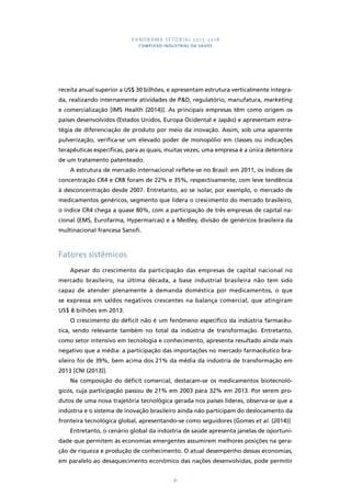 PANORAMA SETORIAL 2015-2018 
COMPLEXO INDUSTRIAL DA SAÚDE 
receita anual superior a US$ 30 bilhões, e apresentam estrutura verticalmente integra-da, 
realizando internamente atividades de P&D, regulatório, manufatura, marketing 
e comercialização [IMS Health (2014)]. As principais empresas têm como origem os 
países desenvolvidos (Estados Unidos, Europa Ocidental e Japão) e apresentam estra-tégia 
de diferenciação de produto por meio da inovação. Assim, sob uma aparente 
pulverização, verifica-se um elevado poder de monopólio em classes ou indicações 
terapêuticas específicas, para as quais, muitas vezes, uma empresa é a única detentora 
de um tratamento patenteado. 
A estrutura de mercado internacional reflete-se no Brasil: em 2011, os índices de 
concentração CR4 e CR8 foram de 22% e 35%, respectivamente, com leve tendência 
à desconcentração desde 2007. Entretanto, ao se isolar, por exemplo, o mercado de 
medicamentos genéricos, segmento que lidera o crescimento do mercado brasileiro, 
o índice CR4 chega a quase 80%, com a participação de três empresas de capital na-cional 
(EMS, Eurofarma, Hypermarcas) e a Medley, divisão de genéricos brasileira da 
81 
multinacional francesa Sanofi. 
Fatores sistêmicos 
Apesar do crescimento da participação das empresas de capital nacional no 
mercado brasileiro, na última década, a base industrial brasileira não tem sido 
capaz de atender plenamente à demanda doméstica por medicamentos, o que 
se expressa em saldos negativos crescentes na balança comercial, que atingiram 
US$ 8 bilhões em 2013. 
O crescimento do déficit não é um fenômeno específico da indústria farmacêu-tica, 
sendo relevante também no total da indústria de transformação. Entretanto, 
como setor intensivo em tecnologia e conhecimento, apresenta resultado ainda mais 
negativo que a média: a participação das importações no mercado farmacêutico bra-sileiro 
foi de 39%, bem acima dos 21% da média da indústria de transformação em 
2013 [CNI (2013)]. 
Na composição do déficit comercial, destacam-se os medicamentos biotecnoló-gicos, 
cuja participação passou de 21% em 2003 para 32% em 2013. Por serem pro-dutos 
de uma nova trajetória tecnológica gerada nos países líderes, observa-se que a 
indústria e o sistema de inovação brasileiro ainda não participam do deslocamento da 
fronteira tecnológica global, apresentando-se como seguidores [Gomes et al. (2014)] 
Entretanto, o cenário global da indústria de saúde apresenta janelas de oportuni-dade 
que permitem às economias emergentes assumirem melhores posições na gera-ção 
de riqueza e produção de conhecimento. O atual desempenho dessas economias, 
em paralelo ao desaquecimento econômico das nações desenvolvidas, pode permitir 
 