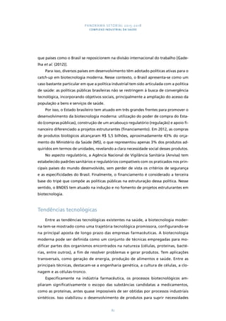 PANORAMA SETORIAL 2015-2018 
COMPLEXO INDUSTRIAL DA SAÚDE 
que países como o Brasil se reposicionem na divisão internacional do trabalho [Gade-lha 
et al. (2012)]. 
Para isso, diversos países em desenvolvimento têm adotado políticas ativas para o 
catch-up em biotecnologia moderna. Nesse contexto, o Brasil apresenta-se como um 
caso bastante particular em que a política industrial tem sido articulada com a política 
de saúde: as políticas públicas brasileiras não se restringem à busca de convergência 
tecnológica, incorporando objetivos sociais, principalmente a ampliação do acesso da 
população a bens e serviços de saúde. 
Por isso, o Estado brasileiro tem atuado em três grandes frentes para promover o 
desenvolvimento da biotecnologia moderna: utilização do poder de compra do Esta-do 
(compras públicas), construção de um arcabouço regulatório (regulação) e apoio fi-nanceiro 
diferenciado a projetos estruturantes (financiamento). Em 2012, as compras 
de produtos biológicos alcançaram R$ 5,5 bilhões, aproximadamente 43% do orça-mento 
do Ministério da Saúde (MS), o que representou apenas 3% dos produtos ad-quiridos 
em termos de unidades, revelando a clara necessidade social desses produtos. 
No aspecto regulatório, a Agência Nacional de Vigilância Sanitária (Anvisa) tem 
estabelecido padrões sanitários e regulatórios compatíveis com os praticados nos prin-cipais 
países do mundo desenvolvido, sem perder de vista os critérios de segurança 
e as especificidades do Brasil. Finalmente, o financiamento é considerado a terceira 
base do tripé que compõe as políticas públicas na estruturação dessa política. Nesse 
sentido, o BNDES tem atuado na indução e no fomento de projetos estruturantes em 
biotecnologia. 
82 
Tendências tecnológicas 
Entre as tendências tecnológicas existentes na saúde, a biotecnologia moder-na 
tem-se mostrado como uma trajetória tecnológica promissora, configurando-se 
na principal aposta de longo prazo das empresas farmacêuticas. A biotecnologia 
moderna pode ser definida como um conjunto de técnicas empregadas para mo-dificar 
partes dos organismos encontrados na natureza (células, proteínas, bacté-rias, 
entre outros), a fim de resolver problemas e gerar produtos. Tem aplicações 
transversais, como geração de energia, produção de alimentos e saúde. Entre as 
principais técnicas, destacam-se a engenharia genética, a cultura de células, a clo-nagem 
e as células-tronco. 
Especificamente na indústria farmacêutica, os processos biotecnológicos am-pliaram 
significativamente o escopo das substâncias candidatas a medicamentos, 
como as proteínas, antes quase impossíveis de ser obtidas por processos industriais 
sintéticos. Isso viabilizou o desenvolvimento de produtos para suprir necessidades 
 