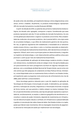 PANORAMA SETORIAL 2015-2018 
COMPLEXO INDUSTRIAL DA SAÚDE 
de saúde antes não atendidas, principalmente doenças crônico-degenerativas como 
câncer, artrite e diabetes. Atualmente, os produtos biotecnológicos representam 
20% do mercado farmacêutico mundial [Evaluate (2014b)]. 
A partir da década de 2010, as patentes dos primeiros medicamentos biotecno-lógicos, 
de elevado valor agregado, começaram a expirar. Considerando que esses 
produtos representam sete dos 15 mais vendidos do mercado farmacêutico, há uma 
corrida global para desenvolver e registrar os produtos concorrentes. Pela complexi-dade 
das moléculas e do processo produtivo, não é possível definir uma cópia exata 
de um produto biológico, o que difere do medicamento genérico de rota química. 
Por isso, as agências regulatórias têm estabelecido a necessidade de se realizarem 
amplos ensaios clínicos, o que eleva o custo e a incerteza associados ao desenvolvi-mento 
e à produção de medicamentos biossimilares, além das barreiras à entrada no 
segmento. O Brasil, assim como os principais países em desenvolvimento, é seguidor 
na trajetória da biotecnologia, e vem desenvolvendo políticas públicas ativas para 
promover o catch-up por meio de medicamentos biossimilares. 
Outra possibilidade de aplicação da biotecnologia moderna envolve a terapia 
com células-tronco, mundialmente ainda em estágio inicial. Há oportunidades para 
um posicionamento de maior protagonismo do Brasil em algumas indicações tera-pêuticas, 
com a consolidação da Rede Nacional de Terapia Celular, que já conta com 
oito centros que têm pesquisas em andamento em Boas Práticas Clínicas. Entretan-to, 
a atual disparidade entre os investimentos feitos no Brasil e nos Estados Unidos, 
principalmente após os programas norte-americanos de enfrentamento da crise de 
2008, pode reafirmar o atraso brasileiro. 
Outra tecnologia genérica relevante para o país diz respeito às aplicações de 
Tecnologias da Informação e Comunicação em saúde. A telemedicina, por exemplo, 
permite a realização de consultas, diagnósticos e intervenções (incluindo cirúrgicas) 
de forma remota, sem que paciente e médico estejam na mesma instalação física. 
Em um país de dimensões continentais, esse tipo de aplicação representa a oportuni-dade 
de, simultaneamente, se ampliar a cobertura geográfica de atendimento e ra-cionalizar 
o sistema de saúde. Entretanto, depende de investimentos em infraestru-tura 
de telecomunicações robusta e confiável, em infraestrutura e pessoal dedicado 
à gestão e à manutenção das redes e bases de dados. Nos Estados Unidos e no Japão, 
países que lideram esses movimentos, têm-se empregado mecanismos de pagamen-to 
adicional às instituições de saúde que implementam tais tecnologias. 
83 
 