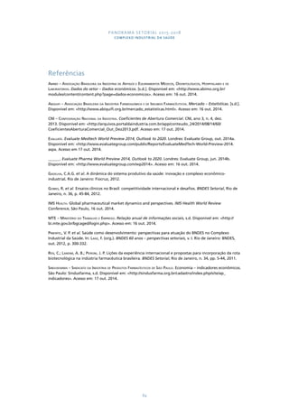 PANORAMA SETORIAL 2015-2018 
COMPLEXO INDUSTRIAL DA SAÚDE 
Referências 
Abimo – Associação Brasileira da Indústria de Artigos e Equipamentos Médicos, Odontológicos, Hospitalares e de 
Laboratórios. Dados do setor – Dados econômicos. [s.d.]. Disponível em: <http://www.abimo.org.br/ 
modules/content/content.php?page=dados-economicos>. Acesso em: 16 out. 2014. 
Abiquifi – Associação Brasileira da Indústria Farmoquímica e de Insumos Farmacêuticos. Mercado – Estatísticas. [s.d.]. 
Disponível em: <http://www.abiquifi.org.br/mercado_estatisticas.html>. Acesso em: 16 out. 2014. 
CNI – Confederação Nacional da Indústria. Coeficientes de Abertura Comercial. CNI, ano 3, n. 4, dez. 
2013. Disponível em: <http://arquivos.portaldaindustria.com.br/app/conteudo_24/2014/08/14/60/ 
CoeficientesAberturaComercial_Out_Dez2013.pdf. Acesso em: 17 out. 2014. 
Evaluate. Evaluate Medtech World Preview 2014, Outlook to 2020. Londres: Evaluate Group, out. 2014a. 
Disponível em: <http://www.evaluategroup.com/public/Reports/EvaluateMedTech-World-Preview-2014. 
aspx. Acesso em 17 out. 2014. 
______. Evaluate Pharma World Preview 2014, Outlook to 2020. Londres: Evaluate Group, jun. 2014b. 
Disponível em: <http://www.evaluategroup.com/wp2014>. Acesso em: 16 out. 2014. 
Gadelha, C.A.G. et al. A dinâmica do sistema produtivo da saúde: inovação e complexo econômico-industrial. 
84 
Rio de Janeiro: Fiocruz, 2012. 
Gomes, R. et al. Ensaios clínicos no Brasil: competitividade internacional e desafios. BNDES Setorial, Rio de 
Janeiro, n. 36, p. 45-84, 2012. 
IMS Health. Global pharmaceutical market dynamics and perspectives. IMS Health World Review 
Conference, São Paulo, 16 out. 2014. 
MTE – Ministério do Trabalho e Emprego. Relação anual de informações sociais, s.d. Disponível em: <http:// 
bi.mte.gov.br/bgcaged/login.php>. Acesso em: 16 out. 2014. 
Pimentel, V. P. et al. Saúde como desenvolvimento: perspectivas para atuação do BNDES no Complexo 
Industrial da Saúde. In: Lage, F. (org.). BNDES 60 anos – perspectivas setoriais, v. I. Rio de Janeiro: BNDES, 
out. 2012, p. 300-332. 
Reis, C.; Landim, A. B.; Pieroni, J. P. Lições da experiência internacional e propostas para incorporação da rota 
biotecnológica na indústria farmacêutica brasileira. BNDES Setorial, Rio de Janeiro, n. 34, pp. 5-44, 2011. 
Sindusfarma – Sindicato da Indústria de Produtos Farmacêuticos de São Paulo. Economia – indicadores econômicos. 
São Paulo: Sindusfarma, s.d. Disponível em: <http://sindusfarma.org.br/cadastro/index.php/site/ap_ 
indicadores>. Acesso em: 17 out. 2014. 
 