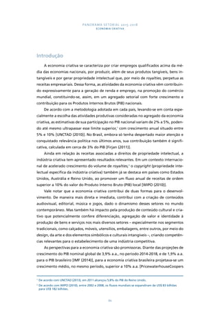PANORAMA SETORIAL 2015-2018 
ECONOMIA CRIATIVA 
86 
Introdução 
A economia criativa se caracteriza por criar empregos qualificados acima da mé-dia 
das economias nacionais, por produzir, além de seus produtos tangíveis, bens in-tangíveis 
e por gerar propriedade intelectual que, por meio de royalties, perpetua as 
receitas empresariais. Dessa forma, as atividades da economia criativa vêm contribuin-do 
expressivamente para a geração de renda e emprego, na promoção do comércio 
mundial, constituindo-se, assim, em um agregado setorial com forte crescimento e 
contribuição para os Produtos Internos Brutos (PIB) nacionais. 
De acordo com a metodologia adotada em cada país, levando-se em conta espe-cialmente 
a escolha das atividades produtivas consideradas no agregado da economia 
criativa, as estimativas de sua participação no PIB nacional variam de 2% a 5%, poden-do 
até mesmo ultrapassar esse limite superior,1 com crescimento anual situado entre 
5% e 10% [UNCTAD (2010)]. No Brasil, embora só tenha despertado maior atenção e 
conquistado relevância política nos últimos anos, sua contribuição também é signifi-cativa, 
calculada em cerca de 3% do PIB [Firjan (2011)]. 
Ainda em relação às receitas associadas a direitos de propriedade intelectual, a 
indústria criativa tem apresentado resultados relevantes. Em um contexto internacio-nal 
de acelerado crescimento do volume de royalties,2 o copyright (propriedade inte-lectual 
específica da indústria criativa) também já se destaca em países como Estados 
Unidos, Austrália e Reino Unido, ao promover um fluxo anual de receitas de ordem 
superior a 10% do valor do Produto Interno Bruto (PIB) local [WIPO (2010)]. 
Vale notar que a economia criativa contribui de duas formas para o desenvol-vimento. 
De maneira mais direta e imediata, contribui com a criação de conteúdos 
audiovisual, editorial, música e jogos, dado o dinamismo desses setores no mundo 
contemporâneo. Mas também há impacto pela produção de conteúdo cultural e cria-tivo 
que potencialmente confere diferenciação, agregação de valor e identidade à 
produção de bens e serviços nos mais diversos setores – especialmente nos segmentos 
tradicionais, como calçados, móveis, utensílios, embalagens, entre outros, por meio do 
design, da arte e dos elementos simbólicos e culturais intangíveis –, criando competên-cias 
relevantes para o estabelecimento de uma indústria competitiva. 
As perspectivas para a economia criativa são promissoras. Diante das projeções de 
crescimento do PIB nominal global de 3,9% a.a., no período 2014-2018, e de 1,9% a.a. 
para o PIB brasileiro [IMF (2014)], para a economia criativa brasileira projetava-se um 
crescimento médio, no mesmo período, superior a 10% a.a. [PricewaterhouseCoopers 
1 De acordo com UNCTAD (2013), em 2011 alcançou 5,8% do PIB do Reino Unido. 
2 De acordo com WIPO (2010), entre 2002 e 2008, os fluxos mundiais se expandiram de US$ 83 bilhões 
para US$ 182 bilhões. 
 
