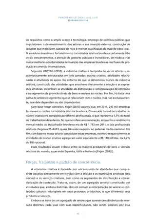 PANORAMA SETORIAL 2015-2018 
ECONOMIA CRIATIVA 
de requisitos, como o amplo acesso à tecnologia, emprego de políticas públicas que 
impulsionem o desenvolvimento dos setores e sua inserção externa, construção de 
soluções que mobilizem capitais de risco e melhor qualificação da mão de obra local. 
O amadurecimento e o fortalecimento da indústria criativa brasileira certamente irão 
atrair, crescentemente, a atenção de gestores públicos e investidores, de modo a criar 
mais e melhores oportunidades de inserção das empresas brasileiras nos fluxos de pro-dução 
e comércio internacionais. 
Segundo UNCTAD (2010), a indústria criativa é composta de vários setores – es-quematicamente 
estruturados em três camadas: núcleo criativo, atividades relacio-nadas 
e atividades de apoio. No entorno do que se denominou núcleo da indústria 
criativa, constituído das atividades que envolvem diretamente a criação e as expres-sões 
artísticas, encontram-se atividades de distribuição e comercialização de conteúdo 
e os segmentos de provisão direta de bens e serviços ao núcleo. Por fim, há toda uma 
gama de setores e segmentos que se relacionam com o núcleo, mas não exclusivamen-te, 
que dele dependem ou são dependentes. 
Com base nesses conceitos, Firjan (2013) apurou que, em 2011, 243 mil empresas 
formavam o núcleo da indústria criativa brasileira. O mercado formal de trabalho do 
núcleo criativo era composto por 810 mil profissionais, o que representa 1,7% do total 
de trabalhadores brasileiros. No que se refere à remuneração, enquanto o rendimento 
mensal médio do trabalhador brasileiro era de R$ 1.733 em 2011, o dos profissionais 
criativos chegou a R$ 4.693, quase três vezes superior ao patamar médio nacional. Por 
fim, com base na massa salarial gerada por essas empresas, estimou-se que somente as 
atividades do núcleo criativo agregaram valor equivalente a R$ 110 bilhões, ou 2,7% 
do PIB nacional. 
Esses resultados situam o Brasil entre os maiores produtores de bens e serviços 
criativos do mundo, superando Espanha, Itália e Holanda [Firjan (2013)]. 
Forças, fraquezas e padrão de concorrência 
A economia criativa é formada por um conjunto de atividades que compre-ende 
aquelas diretamente envolvidas com a criação e as expressões artísticas (seu 
núcleo) e os serviços criativos, bem como os segmentos de distribuição e comer-cialização 
de conteúdo. Trata-se, assim, de um agregado setorial constituído por 
atividades que, embora distintas, têm em comum a incorporação de valores e con-teúdos 
culturais intangíveis em seus processos produtivos, o que diferencia seus 
88 
produtos e serviços. 
Embora se trate de um agregado de setores que apresentam dinâmicas de mer-cado 
distintas, cada qual com suas especificidades, não sendo possível, por essa 
 