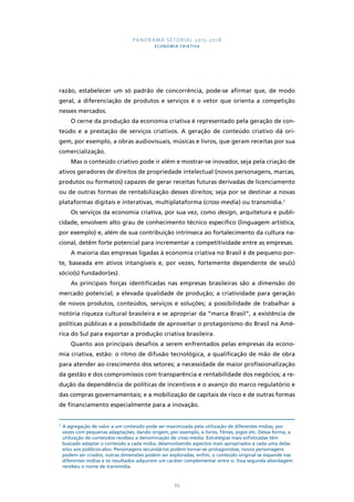 PANORAMA SETORIAL 2015-2018 
ECONOMIA CRIATIVA 
razão, estabelecer um só padrão de concorrência, pode-se afirmar que, de modo 
geral, a diferenciação de produtos e serviços é o vetor que orienta a competição 
nesses mercados. 
O cerne da produção da economia criativa é representado pela geração de con-teúdo 
e a prestação de serviços criativos. A geração de conteúdo criativo dá ori-gem, 
por exemplo, a obras audiovisuais, músicas e livros, que geram receitas por sua 
89 
comercialização. 
Mas o conteúdo criativo pode ir além e mostrar-se inovador, seja pela criação de 
ativos geradores de direitos de propriedade intelectual (novos personagens, marcas, 
produtos ou formatos) capazes de gerar receitas futuras derivadas de licenciamento 
ou de outras formas de rentabilização desses direitos; seja por se destinar a novas 
plataformas digitais e interativas, multiplataforma (cross-media) ou transmídia.3 
Os serviços da economia criativa, por sua vez, como design, arquitetura e publi-cidade, 
envolvem alto grau de conhecimento técnico específico (linguagem artística, 
por exemplo) e, além de sua contribuição intrínseca ao fortalecimento da cultura na-cional, 
detêm forte potencial para incrementar a competitividade entre as empresas. 
A maioria das empresas ligadas à economia criativa no Brasil é de pequeno por-te, 
baseada em ativos intangíveis e, por vezes, fortemente dependente de seu(s) 
sócio(s) fundador(es). 
As principais forças identificadas nas empresas brasileiras são a dimensão do 
mercado potencial; a elevada qualidade de produção; a criatividade para geração 
de novos produtos, conteúdos, serviços e soluções; a possibilidade de trabalhar a 
notória riqueza cultural brasileira e se apropriar da “marca Brasil”, a existência de 
políticas públicas e a possibilidade de aproveitar o protagonismo do Brasil na Amé-rica 
do Sul para exportar a produção criativa brasileira. 
Quanto aos principais desafios a serem enfrentados pelas empresas da econo-mia 
criativa, estão: o ritmo de difusão tecnológica, a qualificação de mão de obra 
para atender ao crescimento dos setores; a necessidade de maior profissionalização 
da gestão e dos compromissos com transparência e rentabilidade dos negócios; a re-dução 
da dependência de políticas de incentivos e o avanço do marco regulatório e 
das compras governamentais; e a mobilização de capitais de risco e de outras formas 
de financiamento especialmente para a inovação. 
3 A agregação de valor a um conteúdo pode ser maximizada pela utilização de diferentes mídias, por 
vezes com pequenas adaptações, dando origem, por exemplo, a livros, filmes, jogos etc. Dessa forma, a 
utilização de conteúdos recebeu a denominação de cross-media. Estratégias mais sofisticadas têm 
buscado adaptar o conteúdo a cada mídia, desenvolvendo aspectos mais apropriados a cada uma delas 
e/ou aos públicos-alvo. Personagens secundários podem tornar-se protagonistas, novos personagens 
podem ser criados, outras dimensões podem ser exploradas, enfim, o conteúdo original se expande nas 
diferentes mídias e os resultados adquirem um caráter complementar entre si. Essa segunda abordagem 
recebeu o nome de transmídia. 
 