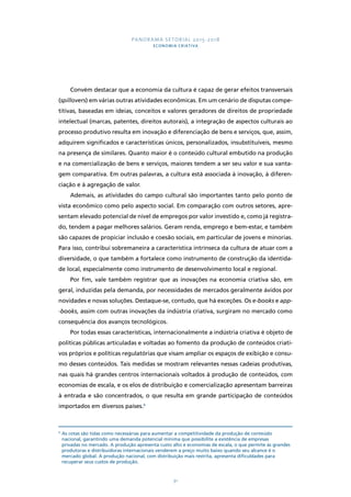 PANORAMA SETORIAL 2015-2018 
ECONOMIA CRIATIVA 
Convém destacar que a economia da cultura é capaz de gerar efeitos transversais 
(spillovers) em várias outras atividades econômicas. Em um cenário de disputas compe-titivas, 
baseadas em ideias, conceitos e valores geradores de direitos de propriedade 
intelectual (marcas, patentes, direitos autorais), a integração de aspectos culturais ao 
processo produtivo resulta em inovação e diferenciação de bens e serviços, que, assim, 
adquirem significados e características únicos, personalizados, insubstituíveis, mesmo 
na presença de similares. Quanto maior é o conteúdo cultural embutido na produção 
e na comercialização de bens e serviços, maiores tendem a ser seu valor e sua vanta-gem 
comparativa. Em outras palavras, a cultura está associada à inovação, à diferen-ciação 
e à agregação de valor. 
Ademais, as atividades do campo cultural são importantes tanto pelo ponto de 
vista econômico como pelo aspecto social. Em comparação com outros setores, apre-sentam 
elevado potencial de nível de empregos por valor investido e, como já registra-do, 
tendem a pagar melhores salários. Geram renda, emprego e bem-estar, e também 
são capazes de propiciar inclusão e coesão sociais, em particular de jovens e minorias. 
Para isso, contribui sobremaneira a característica intrínseca da cultura de atuar com a 
diversidade, o que também a fortalece como instrumento de construção da identida-de 
local, especialmente como instrumento de desenvolvimento local e regional. 
Por fim, vale também registrar que as inovações na economia criativa são, em 
geral, induzidas pela demanda, por necessidades de mercados geralmente ávidos por 
novidades e novas soluções. Destaque-se, contudo, que há exceções. Os e-books e app- 
-books, assim com outras inovações da indústria criativa, surgiram no mercado como 
consequência dos avanços tecnológicos. 
Por todas essas características, internacionalmente a indústria criativa é objeto de 
políticas públicas articuladas e voltadas ao fomento da produção de conteúdos criati-vos 
próprios e políticas regulatórias que visam ampliar os espaços de exibição e consu-mo 
desses conteúdos. Tais medidas se mostram relevantes nessas cadeias produtivas, 
nas quais há grandes centros internacionais voltados à produção de conteúdos, com 
economias de escala, e os elos de distribuição e comercialização apresentam barreiras 
à entrada e são concentrados, o que resulta em grande participação de conteúdos 
importados em diversos países.4 
4 As cotas são tidas como necessárias para aumentar a competitividade da produção de conteúdo 
nacional, garantindo uma demanda potencial mínima que possibilite a existência de empresas 
privadas no mercado. A produção apresenta custo alto e economias de escala, o que permite às grandes 
produtoras e distribuidoras internacionais venderem a preço muito baixo quando seu alcance é o 
mercado global. A produção nacional, com distribuição mais restrita, apresenta dificuldades para 
recuperar seus custos de produção. 
91 
 