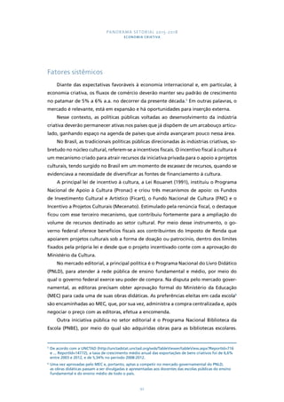 PANORAMA SETORIAL 2015-2018 
ECONOMIA CRIATIVA 
92 
Fatores sistêmicos 
Diante das expectativas favoráveis à economia internacional e, em particular, à 
economia criativa, os fluxos de comércio deverão manter seu padrão de crescimento 
no patamar de 5% a 6% a.a. no decorrer da presente década.5 Em outras palavras, o 
mercado é relevante, está em expansão e há oportunidades para inserção externa. 
Nesse contexto, as políticas públicas voltadas ao desenvolvimento da indústria 
criativa deverão permanecer ativas nos países que já dispõem de um arcabouço articu-lado, 
ganhando espaço na agenda de países que ainda avançaram pouco nessa área. 
No Brasil, as tradicionais políticas públicas direcionadas às indústrias criativas, so-bretudo 
no núcleo cultural, referem-se a incentivos fiscais. O incentivo fiscal à cultura é 
um mecanismo criado para atrair recursos da iniciativa privada para o apoio a projetos 
culturais, tendo surgido no Brasil em um momento de escassez de recursos, quando se 
evidenciava a necessidade de diversificar as fontes de financiamento à cultura. 
A principal lei de incentivo à cultura, a Lei Rouanet (1991), instituiu o Programa 
Nacional de Apoio à Cultura (Pronac) e criou três mecanismos de apoio: os Fundos 
de Investimento Cultural e Artístico (Ficart), o Fundo Nacional de Cultura (FNC) e o 
Incentivo a Projetos Culturais (Mecenato). Estimulado pela renúncia fiscal, o destaque 
ficou com esse terceiro mecanismo, que contribuiu fortemente para a ampliação do 
volume de recursos destinado ao setor cultural. Por meio desse instrumento, o go-verno 
federal oferece benefícios fiscais aos contribuintes do Imposto de Renda que 
apoiarem projetos culturais sob a forma de doação ou patrocínio, dentro dos limites 
fixados pela própria lei e desde que o projeto incentivado conte com a aprovação do 
Ministério da Cultura. 
No mercado editorial, a principal política é o Programa Nacional do Livro Didático 
(PNLD), para atender à rede pública de ensino fundamental e médio, por meio do 
qual o governo federal exerce seu poder de compra. Na disputa pelo mercado gover-namental, 
as editoras precisam obter aprovação formal do Ministério da Educação 
(MEC) para cada uma de suas obras didáticas. As preferências eleitas em cada escola6 
são encaminhadas ao MEC, que, por sua vez, administra a compra centralizada e, após 
negociar o preço com as editoras, efetua a encomenda. 
Outra iniciativa pública no setor editorial é o Programa Nacional Biblioteca da 
Escola (PNBE), por meio do qual são adquiridas obras para as bibliotecas escolares. 
5 De acordo com a UNCTAD (http://unctadstat.unctad.org/wds/TableViewer/tableView.aspx?ReportId=716 
e ... ReportId=14772), a taxa de crescimento médio anual das exportações de bens criativos foi de 6,6% 
entre 2003 e 2012, e de 5,34% no período 2008-2012. 
6 Uma vez aprovadas pelo MEC e, portanto, aptas a competir no mercado governamental do PNLD, 
as obras didáticas passam a ser divulgadas e apresentadas aos docentes das escolas públicas do ensino 
fundamental e do ensino médio de todo o país. 
 