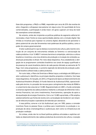 PANORAMA SETORIAL 2015-2018 
ECONOMIA CRIATIVA 
Esses dois programas, o PNLD e o PNBE, respondem por cerca de 25% das receitas do 
setor, chegando a ultrapassar esse patamar em alguns anos. Em quantidade de livros 
comercializados, a participação é ainda maior: em geral, superam um terço do total 
dos exemplares comercializados. 
No entanto, ainda são incipientes as políticas públicas do segmento editorial di-recionadas 
a fazer frente às novas oportunidades abertas com a inclusão digital. São 
tímidas as iniciativas para ingressar no universo digital, deixando-se de aproveitar o 
pleno potencial de uma das ferramentas mais poderosas de política pública, como o 
poder de compra governamental. 
O setor audiovisual é o que se destaca na economia da cultura, pela recente cons-trução 
de um conjunto de instrumentos voltados ao fomento e à estruturação da 
cadeia produtiva. A Lei 12.485/11 removeu barreiras à competição, valorizou a cultura 
brasileira e incentivou uma nova dinâmica de produção e circulação de conteúdos au-diovisuais 
produzidos no Brasil. Por meio desse dispositivo, ficou estabelecida a obri-gação 
de se programarem conteúdos brasileiros nos canais de espaço qualificado e 
da presença de canais brasileiros dentro de cada pacote ofertado ao assinante de TV 
Paga. Com cotas progressivas, o aumento esperado da demanda de produção audio-visual 
brasileira afetará toda a cadeia produtiva. 
Por outro lado, o Plano de Diretrizes e Metas traçou a estratégia até 2020 para o 
setor audiovisual e identificou os principais desafios propostos à indústria. Com base 
nesse diagnóstico, foi lançado, em 2013, o Programa de Apoio ao Desenvolvimento do 
Audiovisual Brasileiro (Prodav). O Fundo Setorial do Audiovisual (FSA), operacionali-zado 
pela Ancine, é o provedor de recursos para o atingimento das metas do PDMA e 
o cumprimento das cotas da Lei 12.485. Regulamentado em 2007, o fundo contempla 
os diversos segmentos da cadeia produtiva mediante a utilização de diferentes instru-mentos 
financeiros, tais como investimentos, financiamentos, operações de apoio e 
de equalização de encargos financeiros. Com a Lei 12.485 supracitada, o FSA ampliou 
substancialmente suas fontes de receita com a arrecadação da Condecine7 por empre-sas 
de telecomunicações e operadoras de televisão por assinatura. 
A essa política, soma-se a Lei do Audiovisual, que, em 1993, passou a conceder 
incentivos fiscais às pessoas físicas e jurídicas para investimento na produção e co-produção 
de obras cinematográficas e audiovisuais, bem como na infraestrutura de 
93 
produção e exibição. 
Em síntese, ainda não há no Brasil políticas públicas articuladas e explícitas vol-tadas 
ao desenvolvimento das cadeias produtivas da economia da cultura, à exceção 
7 A Contribuição para o Desenvolvimento da Indústria Cinematográfica Nacional (Condecine) incidente 
sobre a exibição e a veiculação de obras audiovisuais no país. 
 