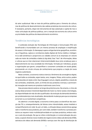 PANORAMA SETORIAL 2015-2018 
ECONOMIA CRIATIVA 
do setor audiovisual. Não se trata de políticas públicas para o fomento da cultura, 
mas de políticas de desenvolvimento das cadeias produtivas da economia da cultura. 
É necessário, portanto, dispor de instrumentos do tipo subvenção e capital de risco e 
maior articulação de políticas públicas, com a inserção da economia da cultura entre 
as prioridades das políticas de desenvolvimento econômico. 
94 
Tendências tecnológicas 
A acelerada evolução das Tecnologias de Informação e Comunicação (TIC) vem 
beneficiando a humanidade com um intenso processo de ampliação e simplificação 
do acesso à informação. O ciberespaço supera antigas barreiras geográficas, econômi-cas 
e linguísticas, captura e correlaciona dados digitais de forma inédita e inteligen-te 
(a web semântica) e proporciona ao cidadão comum (e às empresas) um volume 
cada vez maior de conteúdos e dados (o big data). Essa “teia” de informações, ideias 
e culturas que se inter-relacionam (interconectividade) atua como arcabouço para o 
desenvolvimento da nova sociedade da informação, formada por indivíduos, grupos 
e organizações que geram, compartilham e consomem conteúdos em escala global, 
promovendo um círculo virtuoso de conhecimento que propicia a criação de novos 
negócios sustentáveis. 
Nesse contexto, a economia criativa vivencia o fenômeno da convergência digital, 
no qual todos os conteúdos, sejam textos, sons, imagens, filmes, entre outros, podem 
ser produzidos em bytes e bits. Essa linguagem comum, digital, possibilita a mescla de 
tais conteúdos, ampliando, assim, os limites de seus produtos e serviços, e promoven-do 
inovações até mesmo em produtos tradicionais como livros. 
Esse processo deverá acelerar ao longo dos próximos anos. No entanto, o ritmo de 
avanço desse processo irreversível dependerá do maior ou menor acesso a tecnologias, 
da disponibilidade de mão de obra qualificada e da evolução da demanda doméstica 
por produtos/serviços mais atualizados, demandando mudanças para que as empresas 
se tornem ou se mantenham competitivas. 
Ao adentrar o mundo digital, a economia criativa passa a se beneficiar dos avan-ços 
das TIC e, consequentemente, de fatores como interatividade, acesso imediato e 
compartilhamento em rede. Se, por um lado, a utilização dessas características agrega 
valor e transforma seus produtos, por outro lado, também transforma o processo pro-dutivo 
ao requerer maior multidisciplinaridade em sua base produtiva, embora redu-za 
o custo de produção. No que se refere à distribuição e à comercialização dos pro-dutos, 
surgiram diversos novos modelos de negócio [como vídeos sob demanda (VOD), 
assinatura de vídeos sob demanda (SVOD) e serviços over the top de distribuição de 
 