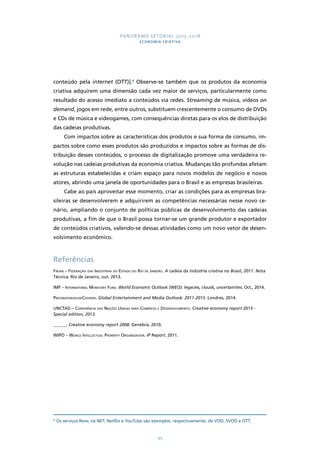 PANORAMA SETORIAL 2015-2018 
ECONOMIA CRIATIVA 
conteúdo pela internet (OTT)].8 Observe-se também que os produtos da economia 
criativa adquirem uma dimensão cada vez maior de serviços, particularmente como 
resultado do acesso imediato a conteúdos via redes. Streaming de música, vídeos on 
demand, jogos em rede, entre outros, substituem crescentemente o consumo de DVDs 
e CDs de música e videogames, com consequências diretas para os elos de distribuição 
das cadeias produtivas. 
Com impactos sobre as características dos produtos e sua forma de consumo, im-pactos 
sobre como esses produtos são produzidos e impactos sobre as formas de dis-tribuição 
desses conteúdos, o processo de digitalização promove uma verdadeira re-volução 
nas cadeias produtivas da economia criativa. Mudanças tão profundas afetam 
as estruturas estabelecidas e criam espaço para novos modelos de negócio e novos 
atores, abrindo uma janela de oportunidades para o Brasil e as empresas brasileiras. 
Cabe ao país aproveitar esse momento, criar as condições para as empresas bra-sileiras 
se desenvolverem e adquirirem as competências necessárias nesse novo ce-nário, 
ampliando o conjunto de políticas públicas de desenvolvimento das cadeias 
produtivas, a fim de que o Brasil possa tornar-se um grande produtor e exportador 
de conteúdos criativos, valendo-se dessas atividades como um novo vetor de desen-volvimento 
95 
econômico. 
Referências 
Firjan – Federação das Indústrias do Estado do Rio de Janeiro. A cadeia da indústria criativa no Brasil, 2011. Nota 
Técnica. Rio de Janeiro, out. 2013. 
IMF – International Monetary Fund. World Economic Outlook (WEO): legacies, clouds, uncertainties. Oct., 2014. 
PricewaterhouseCoopers. Global Entertainment and Media Outlook: 2011-2015. Londres, 2014. 
UNCTAD – Conferência das Nações Unidas para Comércio e Desenvolvimento. Creative economy report 2013 - 
Special edition, 2013. 
______. Creative economy report 2008. Genebra, 2010. 
WIPO – World Intellectual Property Organization. IP Report. 2011. 
8 Os serviços Now, na NET, Netflix e YouTube são exemplos, respectivamente, de VOD, SVOD e OTT. 
 