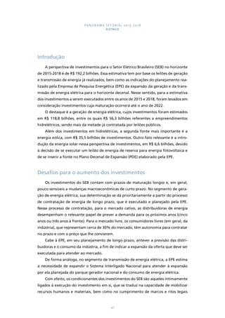 PANORAMA SETORIAL 2015-2018 
ELÉTRICO 
97 
Introdução 
A perspectiva de investimentos para o Setor Elétrico Brasileiro (SEB) no horizonte 
de 2015-2018 é de R$ 192,2 bilhões. Essa estimativa tem por base os leilões de geração 
e transmissão de energia já realizados, bem como as indicações do planejamento rea-lizado 
pela Empresa de Pesquisa Energética (EPE) da expansão da geração e da trans-missão 
de energia elétrica para o horizonte decenal. Nesse sentido, para a estimativa 
dos investimentos a serem executados entre os anos de 2015 e 2018, foram levados em 
consideração investimentos cuja maturação ocorrerá até o ano de 2022. 
O destaque é a geração de energia elétrica, cujos investimentos foram estimados 
em R$ 118,8 bilhões, entre os quais R$ 56,3 bilhões referentes a empreendimentos 
hidrelétricos, sendo mais da metade já contratada por leilões públicos. 
Além dos investimentos em hidrelétricas, a segunda fonte mais importante é a 
energia eólica, com R$ 35,5 bilhões de investimentos. Outro fato relevante é a intro-dução 
da energia solar nessa perspectiva de investimentos, em R$ 6,6 bilhões, devido 
à decisão de se executar um leilão de energia de reserva para energia fotovoltaica e 
de se inserir a fonte no Plano Decenal de Expansão (PDE) elaborado pela EPE. 
Desafios para o aumento dos investimentos 
Os investimentos do SEB contam com prazos de maturação longos e, em geral, 
pouco sensíveis a mudanças macroeconômicas de curto prazo. No segmento de gera-ção 
de energia elétrica, sua determinação se dá prioritariamente a partir do processo 
de contratação de energia de longo prazo, que é executado e planejado pela EPE. 
Nesse processo de contratação, para o mercado cativo, as distribuidoras de energia 
desempenham o relevante papel de prever a demanda para os próximos anos (cinco 
anos ou três anos à frente). Para o mercado livre, os consumidores livres (em geral, da 
indústria), que representam cerca de 30% do mercado, têm autonomia para contratar 
no prazo e com o preço que lhe convierem. 
Cabe à EPE, em seu planejamento de longo prazo, antever a previsão das distri-buidoras 
e o consumo da indústria, a fim de indicar a expansão da oferta que deve ser 
executada para atender ao mercado. 
De forma análoga, no segmento de transmissão de energia elétrica, a EPE estima 
a necessidade de expandir o Sistema Interligado Nacional para atender à expansão 
por ela planejada do parque gerador nacional e do consumo de energia elétrica. 
Com efeito, os condicionantes dos investimentos do SEB são aqueles intimamente 
ligados à execução do investimento em si, que se traduz na capacidade de mobilizar 
recursos humanos e materiais, bem como no cumprimento de marcos e ritos legais 
 