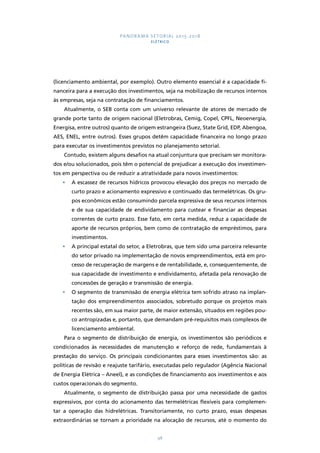 PANORAMA SETORIAL 2015-2018 
ELÉTRICO 
(licenciamento ambiental, por exemplo). Outro elemento essencial é a capacidade fi-nanceira 
para a execução dos investimentos, seja na mobilização de recursos internos 
às empresas, seja na contratação de financiamentos. 
Atualmente, o SEB conta com um universo relevante de atores de mercado de 
grande porte tanto de origem nacional (Eletrobras, Cemig, Copel, CPFL, Neoenergia, 
Energisa, entre outros) quanto de origem estrangeira (Suez, State Grid, EDP, Abengoa, 
AES, ENEL, entre outros). Esses grupos detêm capacidade financeira no longo prazo 
para executar os investimentos previstos no planejamento setorial. 
Contudo, existem alguns desafios na atual conjuntura que precisam ser monitora-dos 
e/ou solucionados, pois têm o potencial de prejudicar a execução dos investimen-tos 
em perspectiva ou de reduzir a atratividade para novos investimentos: 
• A escassez de recursos hídricos provocou elevação dos preços no mercado de 
curto prazo e acionamento expressivo e continuado das termelétricas. Os gru-pos 
econômicos estão consumindo parcela expressiva de seus recursos internos 
e de sua capacidade de endividamento para custear e financiar as despesas 
correntes de curto prazo. Esse fato, em certa medida, reduz a capacidade de 
aporte de recursos próprios, bem como de contratação de empréstimos, para 
investimentos. 
• A principal estatal do setor, a Eletrobras, que tem sido uma parceira relevante 
do setor privado na implementação de novos empreendimentos, está em pro-cesso 
de recuperação de margens e de rentabilidade, e, consequentemente, de 
sua capacidade de investimento e endividamento, afetada pela renovação de 
concessões de geração e transmissão de energia. 
• O segmento de transmissão de energia elétrica tem sofrido atraso na implan-tação 
dos empreendimentos associados, sobretudo porque os projetos mais 
recentes são, em sua maior parte, de maior extensão, situados em regiões pou-co 
antropizadas e, portanto, que demandam pré-requisitos mais complexos de 
98 
licenciamento ambiental. 
Para o segmento de distribuição de energia, os investimentos são periódicos e 
condicionados às necessidades de manutenção e reforço de rede, fundamentais à 
prestação do serviço. Os principais condicionantes para esses investimentos são: as 
políticas de revisão e reajuste tarifário, executadas pelo regulador (Agência Nacional 
de Energia Elétrica – Aneel), e as condições de financiamento aos investimentos e aos 
custos operacionais do segmento. 
Atualmente, o segmento de distribuição passa por uma necessidade de gastos 
expressivos, por conta do acionamento das termelétricas flexíveis para complemen-tar 
a operação das hidrelétricas. Transitoriamente, no curto prazo, essas despesas 
extraordinárias se tornam a prioridade na alocação de recursos, até o momento do 
 