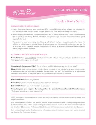 ANNUAL TRAINING                                2007


                                                                               Book a Party Script
PREPARING FOR A BOOKING CALL
• Practice the script so the conversation sounds natural. For a successful booking call you will want your enthusiasm for
  Pure Romance to shine through. The last thing you want to do is sound like you’re reading from a script.
• Before calling a potential Hostess, have your Open Date Card (or a list of available dates), current Hostess Incentive
  Flyer or specials you are offering, Planner/Contest Book, and a pen and paper available to make notes about any special
  requests for her party.
  The notes will be useful when making other follow-up calls to her. If you have a computer nearby when making the
  call it will be helpful to start a potential Hostess file where you can type the notes while on the phone and save the
  file at the end of each call. When using the computer you can also set up reminders and schedule follow up calls by
  keeping a digital calendar in Outlook.


EXAMPLE SCRIPT FOR A BOOKING A PARTY
Consultant: This is Consultant Name from Pure Romance. I’m calling to help you with your recent inquiry about
hosting a party. Is this a good time for you?


Consultant, if she responds, “No”: “I’m sorry. When would be a better day and time for me to call?”
Note: Schedule a day and time to return the call and write a reminder in your calendar. Set an appointment reminder
in your Outlook and cell phone for the scheduled date and time. If you aren’t sure how to set up an appointment
reminder in your Outlook or cell phone refer to your owner’s manual or provider for assistance.


Potential Hostess: Yes, this is a good time.
Consultant: “Great! Can I ask? How did you hear about Pure Romance?”
Potential Hostess: “I saw an advertisement on television.”
Consultant, vary your response depending on how the potential Hostess learned of Pure Romance:
“That’s great! What program were you watching?”


NOTE: Learning which program the potential Hostess was watching or where the advertisement was played can give you some
insight to her interests.
If the potential Hostess has been a Pure Romance party, ask her if it was recent and if she is currently working with another
Pure Romance Consultant. If she is currently working with another Consultant, you should allow her to continue to work with
this Consultant. Offer to contact the Corporate Office for the potential Hostess so she can work with this other Consultant.
If she is not working with another Consultant, continue with your conversation. If at any point you are unsure what to do, contact
the Customer Care Department for advice.
 