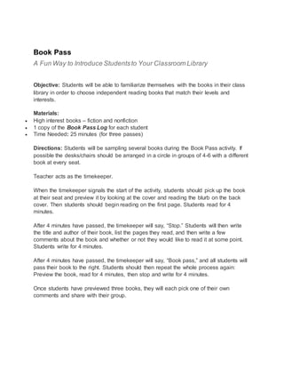 Book Pass
A Fun Way to Introduce Studentsto Your Classroom Library
Objective: Students will be able to familiarize themselves with the books in their class
library in order to choose independent reading books that match their levels and
interests.
Materials:
 High interest books – fiction and nonfiction
 1 copy of the Book Pass Log for each student
 Time Needed: 25 minutes (for three passes)
Directions: Students will be sampling several books during the Book Pass activity. If
possible the desks/chairs should be arranged in a circle in groups of 4-6 with a different
book at every seat.
Teacher acts as the timekeeper.
When the timekeeper signals the start of the activity, students should pick up the book
at their seat and preview it by looking at the cover and reading the blurb on the back
cover. Then students should begin reading on the first page. Students read for 4
minutes.
After 4 minutes have passed, the timekeeper will say, “Stop.” Students will then write
the title and author of their book, list the pages they read, and then write a few
comments about the book and whether or not they would like to read it at some point.
Students write for 4 minutes.
After 4 minutes have passed, the timekeeper will say, “Book pass,” and all students will
pass their book to the right. Students should then repeat the whole process again:
Preview the book, read for 4 minutes, then stop and write for 4 minutes.
Once students have previewed three books, they will each pick one of their own
comments and share with their group.
 