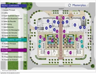 PACIFiC - CORPORATE                                                                            Masterplan
 1- Acesso Principal
 2- Lobby
 3- Foyer Business Center
 4- Auditórios Bussines Center                                               15   15                           9
 5- Salas de Reunião                                       4             2             2
                                                                              1   1
 6- VIP Parking
                                                                                                 6
 7- Sala Motorista                                              5                                         7        8
                                        10             3
 8- Central de Messageria                                                4
                                                                             13   13
 9- Acesso de Veículos
 10- Saída de Veículos                                                       15   15
                                             13                                                           13
 INDIC/ ATLANTIC - OFFICE                         15                                                 15
                                             12                     14                     14             12
 11- Acesso Principal
 12- Lobby                                   11                                                               11
 BOULEVARD
                                                           13                              13
 13- Lojas
 14- Praça Estar/ Alimentação
 15- Acesso ao Subsolo




  Material prévio sujeito à alteração

quinta-feira, 23 de setembro de 2010
 