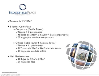 • Terreno de 15.963m²
               • 3 Torres Comerciais
                    ‣ Corporate (Pacific Tower)
                       - Térreo + 7 pavimentos
                       - 48 salas de 246m² a 3.600m²* (laje corporativa)
                       - 07 vagas por unidade corporativa
                            ‣ Offices (Indic Tower & Atlantic Tower)
                              - Térreo + 11 pavimentos
                              - 317 salas de 26m² a 94m² em cada torre
                              - 01 vaga por unidade office
               • Mall Mediterranee
                       - 20 lojas de 52m² a 220m²
                       - 01 vaga por loja


  Material prévio sujeito à alteração

quinta-feira, 23 de setembro de 2010
 