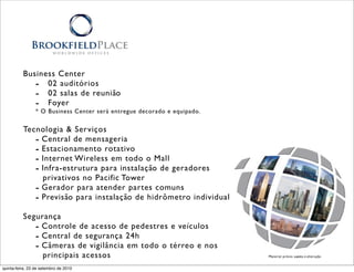 Business Center
             - 02 auditórios
             - 02 salas de reunião
             - Foyer
                 * O Business Center será entregue decorado e equipado.


          Tecnologia & Serviços
             - Central de mensageria
             - Estacionamento rotativo
             - Internet Wireless em todo o Mall
             - Infra-estrutura para instalação de geradores
               privativos no Pacific Tower
             - Gerador para atender partes comuns
             - Previsão para instalação de hidrômetro individual
          Segurança
             - Controle de acesso de pedestres e veículos
             - Central de segurança 24h
             - Câmeras de vigilância em todo o térreo e nos
               principais acessos                                         Material prévio sujeito à alteração


quinta-feira, 23 de setembro de 2010
 