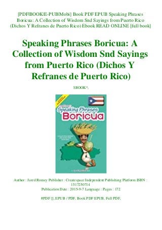 [PDF|BOOK|E-PUB|Mobi] Book PDF EPUB Speaking Phrases
Boricua: A Collection of Wisdom Snd Sayings from Puerto Rico
(Dichos Y Refranes de Puerto Rico) Ebook READ ONLINE [full book]
Speaking Phrases Boricua: A
Collection of Wisdom Snd Sayings
from Puerto Rico (Dichos Y
Refranes de Puerto Rico)
$BOOK^,
Author : Jared Romey Publisher : Createspace Independent Publishing Platform ISBN :
1517250714
Publication Date : 2015-9-7 Language : Pages : 172
#PDF [], EPUB / PDF, Book PDF EPUB, Full PDF,
 