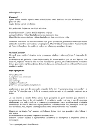 vide capítulo 3
E agora ?
Agora vamos estudar alguma coisa mais concreta como variáveis em perl assim você já 
pode ter uma
noção do que vai vir pra frente.
Em perl temos 3 tipos de variáveis são elas :
Scalar (Escalar) = Guarda dados de forma simples
Arrays(matrizes) = Guarda dados como se fosse uma lista 
Hash(Matrizes associativas) = Guarda dados da lista em chave e valor
Variáveis são áreas de armazenamento nas quais podem ser guardados dados que serão 
utilizados durante a execução de um programa. O conteúdo de uma variável é denominado 
de "valor". Os valores de variáveis podem ser alterados a qualquer tempo.
Variável Escalar
No  perl  uma  variável   simples  para  armazenar  dados  e  alfanuméricos  é   chamada   de 
escalar
como vamos ver, primeiro vamos definir nome da nossa variável que vai ser "$pizza" dai 
você me pergunta "O que é este $ ?" dai eu respondo quando for usado variáveis escalares  
temos que botar o cifrão na frente do nome da nossa variável assim o perl reconhece como 
variável escalar.
veja o programa
#!/usr/bin/perl
# programa teste com scalar
use strict;
use warnings;
my $pizza="calabresa";
print "você optou por pizza de $pizzan";
explicando o que tem de novo nele segunda linha tem "# programa teste com scalar"   o 
sinal de "#" significa que a linha é um comentário ou seja o interpretador não vai ler a 
linha.
Já   na   terceira   e   quarta   linha   temos   duas   paragma   do   perl   módulos   que   alteram   o 
comportamento interno do interpretador. O paradigma sstrict restringe o uso de algumas 
declarações que poderiam levar o programador a enganos, como a utilização de variáveis 
sem escopo declarado. Havendo algum problema, o interpretador não prossegue e o script 
não é iniciado.Já o pragma warnings avisa sobre comportamentos não tratados.
Quanto ao parâmetro "my" usamos no Perl para deixar claro  que a variável não é global e 
sim lexical
isso deixa ela no escopo do programa no nosso caso
variável "$pizza" recebeu o alfanumérico "calabresa" ao interpretar o programa temos a 
mensagem 
"você optou por pizza de calabresa"
 