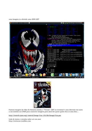 uma imagem eu abrindo uma ANSI ART
Famosa imagem do vilão do Homem aranha o “Venom”, ART no terminal é uma diversão em tanto
a um modulo no CPAN para converter imagens para Ansi Art quem quiser fica ai uma dica...
http://search.cpan.org/~iamcal/Image­Caa­1.01/lib/Image/Caa.pm
Link de textos e estudos sobre art em ansi
http://artscene.textfiles.com
 