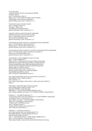 #!/usr/bin/perl
#usando métodos de Sort com arrays by C00L3R_
header(); sleep 2;
print "nmostrando a listan";
@lista_num = (1,3,9,12,26,31,34,228,11,22,33,7,6793);
#imprimindo a lista de forma organizada
foreach (@lista_num) { print "numero:$_n"; }
#mostrando a lista em ordem circular
print "nmetodo circularn";
@circular = @lista_num;
unshift(@circular, pop(@circular));
foreach (@circular) { print "numero:$_n"; }
#imprime a lista ao contrario de forma organizada
#foreach $b (reverse @a) { print $b; } ja elvis
print "nimprimindo a lista ao contrarion";
@contrario=reverse(@lista_num);
foreach (@contrario) { print "numero:$_n"; }
#arrumando por ordem numerica e mostrando de forma organizada
print "narrumando por ordem numerican";
@ordem_num = sort por_ordem @lista_num;
foreach (@ordem_num) { print "numero:$_n"; }
#arrumando por ordem numérica no contrario e mostrando de forma organizada
print "narrumando por ordem numerica ao contrarion";
@contra = sort contrario @lista_num;
foreach (@contra) { print "numero:$_n"; }
#arrumando em ordem alfabética array com nomes
print "nordem alfabétican";
@lista_nomes = (carlos,jonas,bruno,jonas,milles,cassio,otario,
felipe,loko,anta,paulo,roberto,jose,pablo,srv,zeraldo,eduardo,
caio,kaua,diego,fabio,pedro,helbert,geraldo,jonathan,linus,
theo,ken,monstro,otaciolio,tonhao,beto,dartanhan,joe,jimi);
@ordem_alfa= sort (@lista_nomes);
foreach (@ordem_alfa) { print "nome:$_n"; }
#mostra quantos nomes tem na lista do alfabeto
$quantidade=push(@lista_nomes);
print "na lista tem $quantidade nomesn";
print "agora imprimindo nomes que contem letra J no inicion";
foreach(grep(/^[J,j].*/,@lista_nomes)) {
print "nome:$_n"; }
print "agora vamos pegar a lista inteira e vamos usar para estudon";
sleep 2;
#alterando e removendo algum elemento da lista
print "Deseja alterar a lista de nomes ?n";
$escolha=<STDIN>; chomp $escolha;
if($escolha =~ /[Y,y]es|[S,s]im|[B,b]lz|[B,b]eleza|ok/) {
print "deseja adicionar ou remover ?n"; $choice=<STDIN>; chomp $choice;
if ($choice =~ /[A,a]dd|[A,a]dicionar/ ) {
 print"quantos nomes você quer adicionar?n"; $cont=<STDIN>; chomp $cont;
 for ($num=0; $num != $cont; $num++) {
 print "digite um nomen"; $name=<STDIN>; chomp $name;
 $list_new = push(@lista_nomes,$name); }
 @ordem_beta= sort(@lista_nomes);
 print "nmostrar arrayn";
 foreach (@ordem_beta) { print "nome:$_n"; }
 print "$list_new elementosn"; }
if ($choice =~ /[R,r]emover|[R,r]m/) {
print "qual nome da lista você deseja deletar?n";
$nomekill=<STDIN>; chomp $nomekill; $conta=0;
foreach (@ordem_alfa) { $conta++;
if ($_ =~ /$nomekill/) {$conta­­; delete $ordem_alfa[$conta]; } }
print "nnome removido nmostrar lista n";
#loop+regex simples q não permite mostrar linhas brancas do array
 