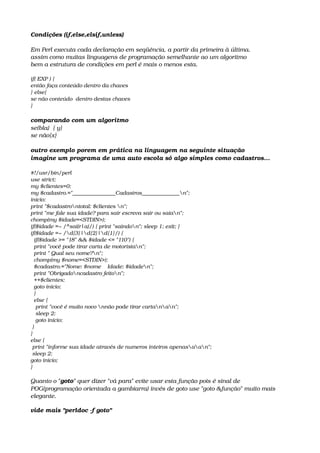 Condições (if,else,elsif,unless)
Em Perl executa cada declaração em seqüência, a partir da primeira à última.
assim como muitas linguagens de programação semelhante ao um algoritmo
bem a estrutura de condições em perl é mais o menos esta.
if( EXP ) {   
então faça conteúdo dentro da chaves 
} else{   
se não conteúdo  dentro destas chaves
}
comparando com um algoritmo
se(bla)  { y} 
se não{x}
outro exemplo porem em prática na linguagem na seguinte situação
imagine um programa de uma auto escola só algo simples como cadastros...
#!/usr/bin/perl
use strict;
my $clientes=0;
my $cadastro.="________________Cadastros______________n";
inicio:
print "$cadastrontotal: $clientes n";
print "me fale sua idade? para sair escreva sair ou saian";
chomp(my $idade=<STDIN>);
if($idade =~ /^sai(r|a)/) { print "saindon"; sleep 1; exit; }
if($idade =~ /d{3}|d{2}|d{1}/) {
  if($idade >= "18" && $idade <= "110") {
  print "você pode tirar carta de motoristan";
  print " Qual seu nome?n";
  chomp(my $nome=<STDIN>);
  $cadastro.="Nome: $nome    Idade: $idaden";
  print "Obrigadoncadastro feiton";
  ++$clientes;
  goto inicio;
  }
  else {
   print "você é muito novo nnão pode tirar cartanan";
   sleep 2;
   goto inicio;
 }
}
else {
 print "informe sua idade através de numeros inteiros apenasaan";
 sleep 2;
goto inicio;
}
Quanto o "goto" quer dizer "vá para" evite usar esta função pois é sinal de 
POG(programação orientada a gambiarra) invés de goto use "goto &função" muito mais 
elegante.
vide mais "perldoc ­f goto"
 