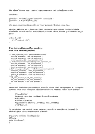 já o "sleep" faz que o processo do programa esperar determinados segundos
esta linha
if($idade =~ /^sai(r|a)/) { print "saindon"; sleep 1; exit; }
if($idade =~ /d{3}|d{2}|d{1}/) {
são regex procure nesta apostila por regex que você irá saber o que faz...
exemplo podemos ver expressões lógicas e com regex para avaliar um determinada 
entrada se é válida  ou não,outro exemplo podemos usar o "unless" que seria um "se for 
falso"
unless ($ a <18) {
      print "voce pode votar";              
 }  
E se tiver muitas escolhas possíveis
você pode usar a expressão
 if ( some_expression_one ) { if some_expression_one ( 
     one_true_statement_1 ; one_true_statement_1 
     one_true_statement_2 ; one_true_statement_2 
     one_true_statement_3 ; one_true_statement_3 
 } )  elsif ( some_expression_two ) { elsif some_expression_two ( 
     two_true_statement_1 ; two_true_statement_1 
     two_true_statement_2 ; two_true_statement_2 
     two_true_statement_3 ; two_true_statement_3 
 } elsif ( some_expression_three ) { ) Elsif some_expression_three ( 
     three_true_statement_1 ; three_true_statement_1 
     three_true_statement_2 ; three_true_statement_2 
     three_true_statement_3 ; three_true_statement_3 
 } else { ) Else ( 
     all_false_statement_1 ; all_false_statement_1 
     all_false_statement_2 ; all_false_statement_2 
     all_false_statement_3 ; all_false_statement_3 
 } ) 
Outra Dica seria condições dentro de váriaveis, assim como na linguagem “C” você pode 
ver mais sobre estas condições na documentação do Perl mais vamos a um exemplo
#!/usr/bin/perl 
# exemplo como usar condicoes dentro de variaveis 
$a=2; $b=5; 
$var=($a>$b)?$a:$b; 
#equivalente a if($a>$b) { print $a; } else { print $b; } 
print "$varn";
Só para fechar este capítulo vamos mais um exemplo de uso diferente de condição
$num=2; print “tem o numero $num” if $num;
O que teria o mesmo peso lógico que
if($num) {
print “tem $num”;
}
 