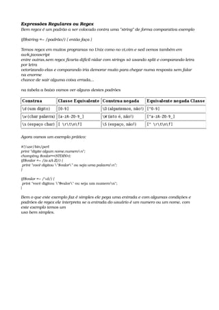 Expressões Regulares ou Regex
Bem regex é um padrão a ser colocado contra uma "string" de forma comparativa exemplo
if($string =~ /padrão/) { então faça }
Temos regex em muitos programas no Unix como no vi,vim e sed vemos também em 
awk,javascript
entre outras,sem regex ficaria difícil nidar com strings só usando split e comparando letra 
por letra
vetorizando elas e comparando iria demorar muito para chegar numa resposta sem falar 
na enorme
chance de sair alguma coisa errada...
na tabela a baixo vamos ver alguns destes padrões
Agora vamos um exemplo prático:
#!/usr/bin/perl
print "digite algum nome,numeron";
chomp(my $valor=<STDIN>);
if($valor =~ /[a­zA­Z]/) {
 print "você digitou "$valor" ou seja uma palavran";
}
if($valor =~ /d/) {
 print "você digitou "$valor" ou seja um numeron";
}
Bem o que este exemplo faz é simples ele pega uma entrada e com algumas condições e 
padrões de regex ele interpreta se a entrada do usuário é um numero ou um nome, com 
este exemplo temos um 
uso bem simples.
 
