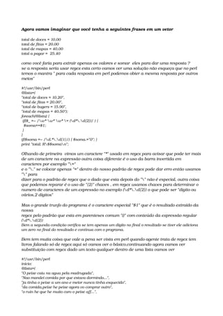 Agora vamos imaginar que você tenha a seguintes frases em um vetor 
total de doces = 10,00
total de fitas = 20,00
total de mapas = 40,00
total a pagar =  25,40
como você faria para extrair apenas os valores e somar  eles para dar uma resposta ?
se a resposta seria usar regex esta certo vamos ver uma solução não esqueça que no perl
temos o mantra " para cada resposta em perl podemos obter a mesma resposta por outros 
meios"
#!/usr/bin/perl
@lista=(
"total de doces = 10.20",
"total de fitas = 20.00",
"total de bugers = 15.90",
"total de mapas = 40.50");
foreach(@lista) {
 if($_ =~ /w* w* w* = (d*.d{2})/ ) {
  $soma+=$1;
 }
}
if($soma =~ /d.*.d{1}/) { $soma.="0"; }
print "total: R$$soman";
Olhando de primeira  vimos um caractere "*" usado em regex para avisar que pode ter mais 
de um caractere na expressão outra coisa diferente é o uso da barra invertida em 
caracteres por exemplo "="
e o "." se colocar apenas "=" dentro do nosso padrão de regex pode dar erro então usamos 
"" para
dizer para o padrão de regex que o dado que esta depois do "" não é especial, outra coisa 
que podemos reparar é o uso de "{2}" chaves , em regex usamos chaves para determinar o 
numero de caracteres de um expressão no exemplo (d*.d{2}) o que pode ser "digito ou 
vários.2 dígitos"
Mas o grande trunfo do programa é o caractere especial "$1" que é o resultado extraído da 
nossa
regex pelo padrão que esta em parenteses comum "()" com conteúdo da expressão regular 
(d*.d{2})
Bem a segunda condição verifica se tem apenas um digito no final o resultado se tiver ele adiciona 
um zero no final do resultado e continua com o programa.
Bem tem muita coisa que vale a pena ser vista em perl quando agente trata de regex tem 
livros falando só de regex aqui só vamos ver o básico,continuando agora vamos ver 
substituição com regex dado um texto qualquer dentro de uma lista vamos ver
#!/usr/bin/perl
inicio:
@lista=(
"O peixe caiu na agua pela madrugada",
"Nao mandei comida por que estava dormindo...",
"ja tinha o peixe a um ano e meior nunca tinha esquecido",
"da comida,peixe he peixe agora vo comprar outro",
"o ruin he que he muito caro o peixe aff...",
 
