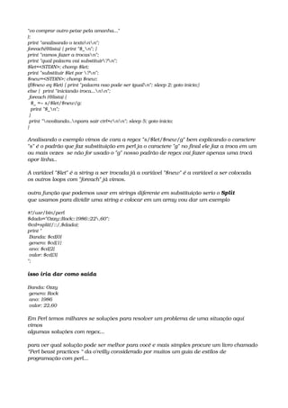 "vo comprar outro peixe pela amanha..."
);
print "analisando o textonn";
foreach(@lista) { print "$_n"; }
print "vamos fazer a trocasn";
print "qual palavra vai substituir?n";
$let=<STDIN>; chomp $let;
print "substituir $let por ?n"; 
$new=<STDIN>; chomp $new; 
if($new eq $let) { print "palavra nao pode ser igualn"; sleep 2; goto inicio;}
else {  print "iniciando troca...nn";
 foreach (@lista) { 
  $_ =~ s/$let/$new/g; 
  print "$_n"; 
 }
 print "nvoltando..npara sair ctrl+cnn"; sleep 5; goto inicio; 
} 
Analisando o exemplo vimos de cara a regex "s/$let/$new/g" bem explicando o caractere 
"s" é o padrão que faz substituição em perl ja o caractere "g" no final ele faz a troca em um 
ou mais vezes  se não for usado o "g" nosso padrão de regex vai fazer apenas uma trocá 
apor linha..
A variável "$let" é a string a ser trocada já a variável "$new" é a variável a ser colocada
os outros loops com "foreach" já vimos.
outra função que podemos usar em strings diferente em substituição serio o Split
que usamos para dividir uma string e colocar em um array vou dar um exemplo
#!/usr/bin/perl
$dado="Ozzy::Rock::1986::22,60";
@cd=split(/::/,$dado);
print "
 Banda: $cd[0]
 genero: $cd[1]
 ano: $cd[2]
 valor: $cd[3]
";
isso iria dar como saída
 
Banda: Ozzy
 genero: Rock
 ano: 1986
 valor: 22,60
Em Perl temos milhares se soluções para resolver um problema de uma situação aqui 
vimos
algumas soluções com regex...
para ver qual solução pode ser melhor para você e mais simples procure um livro chamado 
“Perl beast practices “ da o'reilly considerado por muitos um guia de estilos de 
programação com perl...
 