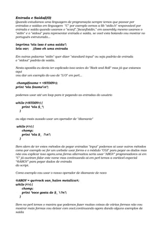 Entrada e Saída(I/O)
Quando estudamos uma linguagem de programação sempre temos que passar por 
entradas e saídas em linguagem  "C" por exemplo vemos a lib "stdio.h" responsável por 
entrada e saída quando usamos o "scanf","fscanf(stdin," em assembly mesmo usamos o 
"stdin" e o "stdout" para representar entrada e saída, se você esta boiando vou mostrar no 
português estruturado...
imprima "ola isso é uma saida";
leia var;    //isso eh uma entrada
Em outras palavras "stdin" quer dizer "standard input" ou seja padrão de entrada
e "stdout" padrão de saída.
Nesta apostila eu devia ter explicado isso antes do "Rock and Roll" mas já que estamos 
aqui 
vou dar um exemplo do uso de "I/O" em perl...
 chomp($nome = <STDIN>);
print "ola $nomen";
podemos usar até um loop para ir pegando as entradas do usuário
while (<STDIN>) {
      print "ola $_";
    }
ou algo mais ousado usar um operador de "diamante"
 while (<>) {
      chomp;
      print "ola $_  !n";
    }
Bem alem de ter estes métodos de pegar entradas "input" podemos ai usar outros métodos 
como por exemplo se for um website usar forms e o módulo "CGI" para pegar os dados mas 
não vou explicar isso agora,uma forma alternativa seria usar "ARGV" programadores ai em 
"C" já ouviram falar este nome mas continuando ai em perl temos a variável especial 
"@ARGV" para pegar dados de entrada
do script.
Como exemplo vou usar o nosso operador de diamante de novo 
@ARGV = qw#rock van_halen metalica#;
while (<>) {
      chomp;
      print "voce gosta de $_ ?n";
    }
Bem no perl temos o mantra que podemos fazer muitas coisas de várias formas não vou 
mostrar mais formas vou deixar com você,continuando agora dando alguns exemplos de 
saída
 