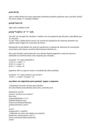 print (6+3);
veja a saída direta da nossa expressão aritmética,também podemos usar a função "printf" 
do nosso amigo "C" exemplo simples
printf ("olan");
algo mais complexo como
printf "%12fn", 6 * 7 + 2/3;   
Vou dar um exemplo de entradas e saídas com um programa que fiz para a faculdade que 
se encontra
no site "http://BotecoUnix.com.br",na sessão de arquitetura de sistemas primeiro vou 
explicar qual a lógica de conversão de bases...
Estudando na faculdade tive aula de arquitetura a respeito de sistemas de numeração 
conversões entre bases converter Decimal para binário etc…
bem para tal feito estava fazendo uma divisão depois pegando o resto da mesma e 
deixando ao contrário dava como resposta por exemplo…
converter “11  para binário(0,1)″
11/2= 5 ­> resto = 1
5/2= 2 ­> resto = 1
2/2= 1 ­> resto = 0
pegamos 1011 ou seja os restos e resultado da ultima divisão
converter “11  para octal (0,1,2,3,4,5,6,7)″
11/8= 1 ­> resto = 3 então = 13 
vou fazer um algoritmo para pessoal  pegar o esquema
//programa converte numero para binário
int num,binário,resto,divisão,vetor,vetor_contrario,cont;
binário=2; cont=0;
escreva “escreva um numero”;
leia num;
enquanto(divisão <> 1) {
divisão=binário/num;
resto=num­(binário*divisão);
vetor[cont]=resto; cont++
}
cont++
array[cont]=1; cont2=0
//fazendo um vetor com dados ao contrario
para(cont; vetor[cont]>0; cont–) {
vetor_contrario[cont2]=vetor[cont];
cont2;
 