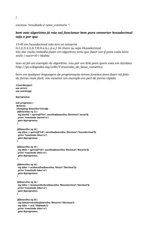 }
escreva “resultado é vetor_contrario “;
bem este algoritmo já não vai funcionar bem para converter hexadecimal
veja o por que
11=B em hexadecimal não tem só números
0,1,2,3,4,5,6,7,8,9,a,b,c,d,e,f 16 chars ou seja Hexadecimal
iria dar muito trabalho fazer em algoritmo teria que fazer um if para cada letra
se(A) { num=10 } blabla
isso só foi um exemplo de algoritmo, vou por um link para quem esta em dúvidas
http://pt.wikipedia.org/wiki/Conversão_de_base_numérica
bem em qualquer linguagem de programação temos funções para fazer tal feito
de forma mais fácil, vou mostrar um exemplo em perl de forma rápida
#!/usr/bin/perl
use strict;
use warnings;
 
&programa;
 
sub programa {
 &inicio;
 chomp(my $escolha=intro());
  if($escolha eq 1) {
   my $octal = sprintf("%o", escolha($escolha,"Decimal","octal"));
   print "resultado $octaln";
   goto &programa;
  }
 
  if($escolha eq 2) {
   my $hex = sprintf("%X", escolha($escolha,"Decimal","hexadecimal"));
   print "resultado $hexn";
   goto &programa;
  }
 
  if($escolha eq 3) {
   my $bin = sprintf("%b", escolha($escolha,"Decimal","binario"));
   print "resultado $binn";
   goto &programa;
  }
 
  if($escolha eq 4) {
   my $dec = oct(escolha($escolha,"Octal","Decimal"));
   print "resultado $decn";
   goto &programa;
  }
 
  if($escolha eq 5) {
   my $dec = hex(escolhahex($escolha,"Hexadecimal","decimal"));
   print "resultado $decn";
   goto &programa;
  }
 
  if($escolha eq 6) {
   my $dado=escolha($escolha,"Binario","Decimal");
   my $dec = oct( "0b$dado");
   print "resultado $decn";
   goto &programa;
 