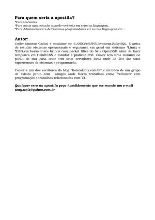 Para quem seria a apostila?
*Para Iniciantes
*Para achar uma solução quando você esta em crise na linguagem.
*Para Administradores de Sistemas,programadores em outras linguagens etc...
Autor:
Cooler_(Antonio Carlos) é estudante em C,AWK,Perl,PHP,Javascript,Ruby,SQL. E  gosta 
de estudar sistemas operacionais e segurança em geral em sistemas *Linux e 
*BSD,em horas livres brinca com packet filter do Seu OpenBSD alem de fazer 
templates em Html+CSS e estudar e praticar Perl, Cooler tem uma intranet no 
porão   de   sua   casa   onde   tem   seus   servidores   local   onde   de   fato   faz   suas 
experiências de sistemas e programação.
Cooler é um dos escritores do blog “BotecoUnix.com.br” e membro de um grupo 
de   estudo   junto   com     amigos   onde   fazem   trabalhos   como   freelancer   com 
programação e trabalhos relacionados com T.I. 
Qualquer erro na apostila peço humildemente que me mande um e­mail
tony.unix@yahoo.com.br
 