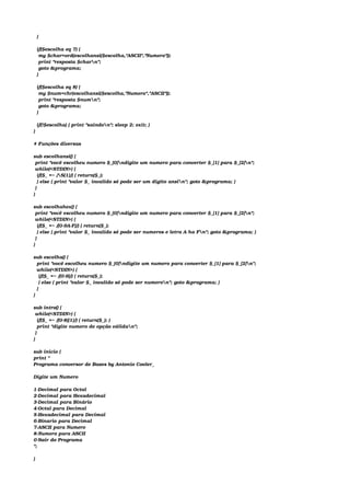   }
 
  if($escolha eq 7) {
   my $char=ord(escolhansi($escolha,"ASCII","Numero"));
   print "resposta $charn";
   goto &programa;
  }
 
  if($escolha eq 8) {
   my $num=chr(escolhansi($escolha,"Numero","ASCII"));
   print "resposta $numn";
   goto &programa;
  }
 
  if(!$escolha) { print "saindon"; sleep 2; exit; }
}
 
# Funções diversas
 
sub escolhansi() {
 print "você escolheu numero $_[0]ndigite um numero para converter $_[1] para $_[2]n";
 while(<STDIN>) {
  if($_ =~ /S{1}/) { return($_);
  } else { print "valor $_ invalido só pode ser um digito ansin"; goto &programa; }
 }
} 
 
sub escolhahex() {
 print "você escolheu numero $_[0]ndigite um numero para converter $_[1] para $_[2]n";
 while(<STDIN>) {
  if($_ =~ /[0­9A­F]/) { return($_);
  } else { print "valor $_ invalido só pode ser numeros e letra A ha Fn"; goto &programa; }
 }
} 
 
sub escolha() {
  print "você escolheu numero $_[0]ndigite um numero para converter $_[1] para $_[2]n";
  while(<STDIN>) {
   if($_ =~ /[0­9]/) { return($_);
   } else { print "valor $_ invalido só pode ser numeron"; goto &programa; }
  }
}
 
sub intro() {
 while(<STDIN>) {
  if($_ =~ /[0­8]{1}/) { return($_); }
  print "digite numero de opção válidan";
 }
}
 
sub inicio {
print "
Programa conversor de Bases by Antonio Cooler_
 
Digite um Numero
 
1­Decimal para Octal
2­Decimal para Hexadecimal
3­Decimal para Binário
4­Octal para Decimal
5­Hexadecimal para Decimal
6­Binario para Decimal
7­ASCII para Numero
8­Numero para ASCII
0­Sair do Programa
";
 
}
 