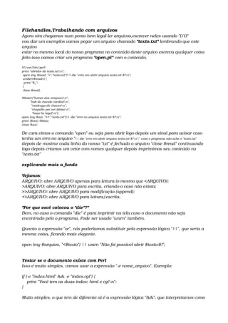 Filehandles,Trabalhando com arquivos
Agora sim chegamos num ponto bem legal ler arquivos,escrever neles usando "I/O"
vou dar um exemplos vamos pegar um arquivo chamado "texto.txt" lembrando que este 
arquivo
estar no mesmo local do nosso programa no conteúdo deste arquivo escreva qualquer coisa
feito isso vamos criar um programa "open.pl" com o conteúdo.
#!/usr/bin/perl
print "abridor do texto.txtn";
 open (my $read, "<","texto.txt")|| die "erro em abrir arquivo texto.txt $!n";
 while(<$read>) {
  print "$_";
 }
 close $read;
@lista=("homer dos simpsonn",
         "bob do mundo canibaln",
          "madruga do chavesn",
          "chapolin por ser idiotan",
           "bozo he legaln");
open (my $out, ">>","texto.txt")|| die "erro no arquivo texto.txt $!n";
print {$out} @lista;
close $out;
De cara vimos o comando "open" ou seja para abrir logo depois um sinal para avisar caso
tenha um erro no arquivo "|| die "erro em abrir arquivo texto.txt $!n";" caso o programa não ache o "texto.txt"
depois de mostrar cada linha do nosso "txt" é fechado o arquivo "close $read" continuando
logo depois criamos um vetor com nomes qualquer depois imprimimos seu conteúdo no 
"texto.txt"
explicando mais a fundo
Vejamos: 
ARQUIVO: abre ARQUIVO apenas para leitura (o mesmo que <ARQUIVO); 
>ARQUIVO: abre ARQUIVO para escrita, criando­o caso não exista; 
>>ARQUIVO: abre ARQUIVO para modificação (append); 
+>ARQUIVO: abre ARQUIVO para leitura/escrita. 
"Por que você colocou o "die"?" 
Bem, no caso o comando "die" é para imprimir na tela caso o documento não seja 
encontrado pelo o programa. Pode ser usado "warn" também. 
Quanto a expressão "or", nós poderíamos substituir pela expressão lógica "||", que seria a 
mesma coisa, ficando mais elegante. 
open (my $arquivo, "<$texto") || warn "Não foi possível abrir $texto:$!";
Testar se o documento existe com Perl
Isso é muito simples, vamos usar a expressão "­e nome_arquivo". Exemplo: 
if (­e "index.html" && ­e "index.cgi") {
    print "Você tem as duas index: html e cgin";
} 
Muito simples, o que tem de diferente aí é a expressão lógica "&&", que interpretamos como 
 