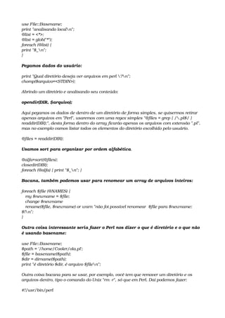 use File::Basename;
print "analisando localn";
@list = <*>;
@list = glob("*");
foreach (@list) {
print "$_n";
} 
Pegamos dados do usuário: 
print "Qual diretório deseja ver arquivos em perl ?n";
chomp($arquivo=<STDIN>); 
Abrindo um diretório e analisando seu conteúdo: 
opendir(DIR, $arquivo); 
Aqui pegamos os dados de dentro de um diretório de forma simples, se quisermos retirar 
apenas arquivos em "Perl", usaremos com uma regex simples "@files = grep { /.pl$/ } 
readdir(DIR);", desta forma dentro do array ficarão apenas os arquivos com extensão ".pl", 
mas no exemplo vamos listar todos os elementos do diretório escolhido pelo usuário. 
@files = readdir(DIR); 
Usamos sort para organizar por ordem alfabética. 
@alfa=sort(@files);
closedir(DIR);
foreach (@alfa) { print "$_n"; } 
Bacana, também podemos usar para renomear um array de arquivos inteiros: 
foreach $file (@NAMES) {
   my $newname = $file;
   change $newname
   rename($file, $newname) or warn "não foi possível renomear  $file para $newname: 
$!n";
} 
Outra coisa interessante seria fazer o Perl nos dizer o que é diretório e o que não 
é usando basename: 
use File::Basename;
$path = '/home/Cooler/ola.pl';
$file = basename($path); 
$dir = dirname($path); 
print "é diretório $dir, é arquivo $filen"; 
Outra coisa bacana para se usar, por exemplo, você tem que remover um diretório e os 
arquivos dentro, tipo o comando do Unix "rm ­r", só que em Perl. Daí podemos fazer: 
#!/usr/bin/perl
 