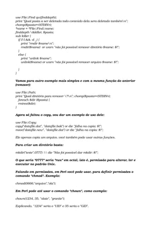 use File::Find qw(finddepth);
print "Qual pasta a ser deletada todo conteúdo dela sera deletado tambémn";
chomp($pasta=<STDIN>);
*name = *File::Find::name;
finddepth &killer, $pasta;
sub killer {
   if (!­l && ­d _) {
      print "rmdir $namen";
      rmdir($name)  or warn "não foi possível remover diretório $name: $!";
   }
   else {
      print "unlink $name";
      unlink($name) or warn "não foi possível remover arquivo $name: $!";
   
   }
}
Vamos para outro exemplo mais simples e com a mesma função do anterior 
(remover): 
use File::Path;
print "Qual diretório para remover ?n"; chomp($pasta=<STDIN>);
   foreach $dir ($pasta) {
   rmtree($dir);
} 
Agora só faltou o copy, vou dar um exemplo de uso dele: 
use File::Copy;
copy("datafile.dat", "datafile.bak") or die "falha na copia: $!";
move("datafile.new", "datafile.dat") or die "falha na copia: $!"; 
Ele apenas copia um arquivo, você também pode usar outras funções. 
Para criar um diretório basta: 
mkdir("teste",0777) || die "Não foi possível dar mkdir: $!"; 
O que seria "0777" seria "rwx" em octal, isto é, permissão para alterar, ler e 
executar no padrão Unix. 
Falando em permissões, em Perl você pode usar, para definir permissões o 
comando "chmod". Exemplo: 
chmod(0666,"arquivo","ola"); 
Em Perl pode até usar o comando "chown", como exemplo: 
chown(1234, 35, "slate", "granite"); 
Explicando, "1234" seria o "UID" e 35 seria o "GID".
 