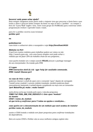 Socorro! onde posso achar ajuda?
Bem sempre chegamos nesta parte onde o viajante tem que procurar a fonte,bem o que 
tenho a dizer é procure beber sempre da fonte ou seja vá leia a "perldoc"  ou compre o 
livro do "Larry Wall" inglês e leia, entre num grupo de PerlMonks para conversar sobre 
programação evoluir e aprender mais e mais.
para ler a perldoc escreva num terminal
perldoc perl
ou
podwebserver
caso inicie o webserver abra o navegador e veja http://localhost:8020
Módulos no Perl
O perl tem muitos módulos para trabalhar podem ser vistos no site
http://search.cpan.org , com uma busca simples você pode achar o
módulo que irá fazer 25% do trabalho chato do seu programa... 
caso queira instalar um e esteja usando Win32 procure o package manager 
do seu interpretador. Ou instale pelo PPM
C:>ppm 
PPM interactive shell (2.1.6) ­ type 'help' for available commands. 
PPM> install libwww­perl
no caso de Unix e afins
podemos chamar a shell do cpan com o comando "cpan" depois de carregado
"install nome::modulo" e pronto módulo instalado, também podemos fazer 
manualmente baixando o tarball depois compilando na raça com os comandos
"perl MakeFile.pl; make ; make install"
outra forma seria que instala pelo cpan e não faz perguntas
TIME='%E' PERL_MM_USE_DEFAULT=1 time cpan "modulo"
ou mesmo
CPAN ­i nome_do_modulo
só que teria q confirmar para Y todas as opções e condições...
caso queira ver a documentação de um módulo que você acabou de instalar
perldoc nome_do_modulo
assim o CPAN instala o módulo sem fazer perguntas para confirmar instalações
de dependência. 
Bem em suma CPAN e Perldoc são os seus melhores amigos explore eles
 