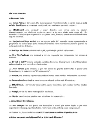 Agradecimentos
 
A Deus por tudo 
Aos meus Pais por dar a um filho desempregado respeito,moradia e banda larga,a toda 
minha família por se preocupar e cuidar de min nas horas que mais precisei...
Ao  Mlk(Renan)  pela   amizade   e   fazer   doações   com   verba   para   me   ajudar 
financeiramente   ,me   ajudando   assim   a   crescer   a   ter   uma   visão   mais   ampla   de     de 
trabalho. E Também por ter paciência e explicar como funciona certas vulnerabilidades em 
alguns sistemas.  
Ao  Voidpointer(Diego   rocha)  por   me  ajudar   pelo   IRC,  quando   estava   aprendendo   a 
programar me dando força para continuar tentando e me incentivando,mesmo quando eu 
estava desistindo de tudo...
Ao Rodrigo de Guará pela amizade e por jogar comigo  pinball e fliperama...
Ao Meu  Tio Paulinho  pela amizade e por me emprestar seu computador com acesso a 
internet...
Ao Dr4k3 e Colt7r mesmo estando sumidos do mundo Underground e do IRC,agradeço 
pela amizade e pela troca de conhecimentos.
Ao  José  Renato  pela  amizade  e   por  me  apoiar   no  projeto   BotecoUNix   e  ajudar   com 
hospedagem e a sua empresa “Wincase.com.br”.
Ao Helder pela amizade e por ter escutado inúmeras vezes minhas reclamações do mundo
Ao Leonardo pela amizade e suportar meus solos de guitarra de 40minutos...
Ao IAK,n0mad...  por me dar dicas sobre alguns assuntos e por escultar minhas piadas 
horríveis.
Ao muzgo por ter me dado vários puxões de orelha...
Ao CPAN e membros que ajudam com módulos e documentação...
A comunidade OpenSource
Ao  Perl   monges  de   São   paulo   ala   Mantovani   e   edenc   por   serem   legais   e   por   eles 
suportarem minhas perguntas chatas e sem nexo no irc.perl.org canal sao­paulo.pm
Ao Pessoal da freenode dos canais C4LL,slackware­br,debian­br,perl­br,#c­br
A todos os membros do BotecoUnix e leitores de Plantão !
 