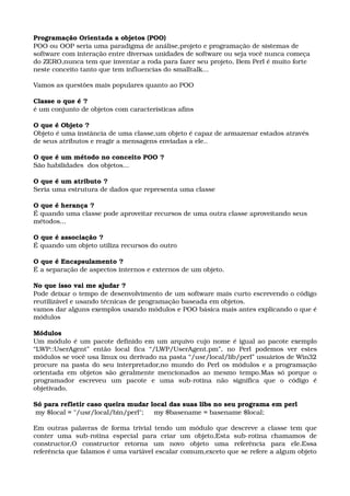 Programação Orientada a objetos (POO)
POO ou OOP seria uma paradigma de análise,projeto e programação de sistemas de 
software com interação entre diversas unidades de software ou seja você nunca começa 
do ZERO,nunca tem que inventar a roda para fazer seu projeto, Bem Perl é muito forte 
neste conceito tanto que tem influencias do smalltalk...
Vamos as questões mais populares quanto ao POO
Classe o que é ?
é um conjunto de objetos com características afins
O que é Objeto ?
Objeto é uma instância de uma classe,um objeto é capaz de armazenar estados através 
de seus atributos e reagir a mensagens enviadas a ele..
O que é um método no conceito POO ?
São habilidades  dos objetos...
O que é um atributo ?
Seria uma estrutura de dados que representa uma classe
O que é herança ?
É quando uma classe pode aproveitar recursos de uma outra classe aproveitando seus 
métodos...
O que é associação ?
É quando um objeto utiliza recursos do outro
O que é Encapsulamento ?
É a separação de aspectos internos e externos de um objeto. 
No que isso vai me ajudar ?
Pode deixar o tempo de desenvolvimento de um software mais curto escrevendo o código 
reutilizável e usando técnicas de programação baseada em objetos. 
vamos dar alguns exemplos usando módulos e POO básica mais antes explicando o que é 
módulos
Módulos
Um módulo é um pacote definido em um arquivo cujo nome é igual ao pacote exemplo 
“LWP::UserAgent”   então   local   fica   “/LWP/UserAgent.pm”,   no   Perl   podemos   ver   estes 
módulos se você usa linux ou derivado na pasta “/usr/local/lib/perl” usuários de Win32 
procure na pasta do seu interpretador,no mundo do Perl os módulos e a programação 
orientada em objetos são geralmente mencionados ao mesmo tempo.Mas só porque o 
programador   escreveu   um   pacote   e   uma   sub­rotina   não   significa   que   o   código   é 
objetivado.
Só para refletir caso queira mudar local das suas libs no seu programa em perl
 my $local = "/usr/local/bin/perl";     my $basename = basename $local;  
Em outras palavras de forma trivial tendo um módulo que descreve a classe tem que 
conter   uma   sub­rotina   especial   para   criar   um   objeto,Esta   sub­rotina   chamamos   de 
constructor,O   constructor   retorna   um   novo   objeto   uma   referência   para   ele.Essa 
referência que falamos é uma variável escalar comum,exceto que se refere a algum objeto 
 