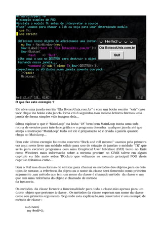 O que faz este exemplo ?
Ele abre uma janela escrita “Ola BotecoUnix.com.br” e com um botão escrito  “sair” caso 
você clique no botão esta janela fecha em 3 segundos,isso mesmo leitores fizemos uma 
janela de forma simples vide imagem dela...
faltou explicar o que é “MainLoop” na linha “18” bem bem MainLoop inicia uma sub­
rotina de eventos para interface gráfica e o programa desenha  qualquer janela até que 
atinja a instrução “MainLoop” tudo até ele é preparação só é criada a janela quando 
chega no MainLoop...
Bem este último exemplo foi muito concreto “Rock and roll mesmo” usamos pela primeira 
vez aqui neste livro um módulo sólido para uso de criação de janelas o módulo “TK” que 
seria para escrever programas com uma Graphical User Interface (GUI) tanto no Unix 
como Windows mais informação sobre a mesma procure no CPAN  talvez em  algum 
capitulo   eu   fale   mais   sobre   TK,claro   que   voltamos   ao   assunto   principal   POO   deste 
capítulo voltamos então...
 
Bem o Perl usa duas formas de sintaxe para chamar os métodos dos objetos,para os dois 
tipos de sintaxe, a referência do objeto ou o nome da classe será fornecido como primeiro 
argumento .um método que tem um nome da classe é chamado método  da classe e um 
que tem uma referência do objeto é chamado de método
da instancia.
Os métodos  da classe fornece a funcionalidade para toda a classe,não apenas para um 
único  objeto que pertence à classe . Os métodos da classe esperam um nome da classe 
como seu primeiro argumento. Seguindo esta explicação,um construtor é um exemplo de 
método de classe :
sub novo{
  my $self={};
 