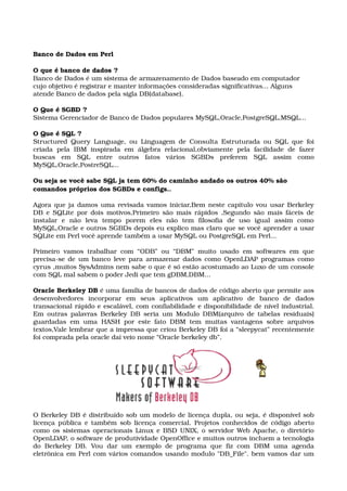 Banco de Dados em Perl 
O que é banco de dados ? 
Banco de Dados é um sistema de armazenamento de Dados baseado em computador 
cujo objetivo é registrar e manter informações consideradas significativas... Alguns 
atende Banco de dados pela sigla DB(database). 
O Que é SGBD ? 
Sistema Gerenciador de Banco de Dados populares MySQL,Oracle,PostgreSQL,MSQL... 
O Que é SQL ? 
Structured Query Language, ou Linguagem de Consulta Estruturada ou SQL que foi 
criada   pela   IBM   inspirada   em   álgebra   relacional,obviamente   pela   facilidade   de   fazer 
buscas   em   SQL   entre   outros   fatos   vários   SGBDs   preferem   SQL   assim   como 
MySQL,Oracle,PostreSQL... 
Ou seja se você sabe SQL ja tem 60% do caminho andado os outros 40% são 
comandos próprios dos SGBDs e configs.. 
Agora que ja damos uma revisada vamos iniciar,Bem neste capítulo vou usar Berkeley 
DB e SQLite por dois motivos,Primeiro são mais rápidos ,Segundo são mais fáceis de 
instalar   e   não   leva   tempo   porem   eles   não   tem   filosofia   de   uso   igual   assim   como 
MySQL,Oracle e outros SGBDs depois eu explico mas claro que se você aprender a usar 
SQLite em Perl você aprende também a usar MySQL ou PostgreSQL em Perl...
Primeiro vamos trabalhar com “ODB” ou “DBM” muito usado em softwares em que 
precisa­se de um banco leve para armazenar dados como OpenLDAP programas como 
cyrus ,muitos SysAdmins nem sabe o que é só estão acostumado ao Luxo de um console 
com SQL mal sabem o poder Jedi que tem gDBM,DBM... 
Oracle Berkeley DB é uma família de bancos de dados de código aberto que permite aos 
desenvolvedores   incorporar   em   seus   aplicativos   um   aplicativo   de   banco   de   dados 
transacional rápido e escalável, com confiabilidade e disponibilidade de nível industrial. 
Em outras palavras Berkeley DB seria um Modulo DBM(arquivo de tabelas residuais) 
guardadas em uma HASH por este fato DBM tem muitas vantagens sobre arquivos 
textos,Vale lembrar que a impressa que criou Berkeley DB foi a “sleepycat” recentemente 
foi comprada pela oracle daí veio nome “Oracle berkeley db”.
O Berkeley DB é distribuído sob um modelo de licença dupla, ou seja, é disponível sob 
licença pública e também sob licença comercial. Projetos conhecidos de código aberto 
como os sistemas operacionais Linux e BSD UNIX, o servidor Web Apache, o diretório 
OpenLDAP, o software de produtividade OpenOffice e muitos outros incluem a tecnologia 
do  Berkeley  DB.  Vou  dar  um  exemplo  de  programa  que  fiz  com  DBM  uma  agenda 
eletrônica em Perl com vários comandos usando modulo "DB_File". bem vamos dar um 
 