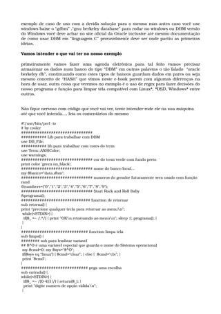 exemplo de caso de uso com a devida solução para o mesmo mas antes caso você use 
windows baixe o “gdbm” ,“gnu berkeley database” para rodar no windows ou DBM versão 
do Windows você deve achar no site oficial da Oracle inclusive até mesmo documentação 
de como usar DBM em “linguagem C” provavelmente deve ser onde partiu as primeiras 
idéias.
Vamos intender o que vai ter no nosso exemplo
primeiramente   vamos   fazer   uma   agenda   eletrônica   para   tal   feito   vamos   precisar 
armazenar os dados num banco do tipo “DBM” em outras palavras o tão falado  “oracle 
berkeley db”, continuando como estes tipos de bancos guardam dados em pares ou seja 
mesmo conceito de “HASH” que vimos neste e­book porem com algumas diferenças na 
hora de usar, outra coisa que veremos no exemplo é o uso de regex para fazer decisões do 
nosso programa e função para limpar tela compatível com Linux*, *BSD, Windows* entre 
outros.
Não fique nervoso com código que você vai ver, tente intender rode ele na sua máquina 
até que você intenda.... leia os comentários do mesmo
#!/usr/bin/perl ­io 
# by cooler 
############################### 
########### Lib para trabalhar com DBM 
use DB_File; 
########### lib para trabalhar com cores do term 
use Term::ANSIColor; 
use warnings; 
############################### cor do term verde com fundo preto 
print color 'green on_black'; 
############################### nome do banco local... 
my $banco="data.dbm"; 
############################### numeros do gerador futuramente sera usado com função 
rand 
@numbers=("0","1","2","3","4","5","6","7","8","9"); 
############################### Start Rock and Roll Baby 
&programa(); 
############################## function de retornar 
sub retorna() { 
print "precione qualquer tecla para retornar ao menun"; 
 while(<STDIN>) { 
  if($_ =~ /.*/) { print "OKn retornando ao menun"; sleep 1; programa(); } 
 } 
} 
############################# function limpa tela 
sub limpa() { 
######## soh para lembrar variavel 
## $^O é uma variavel especial que guarda o nome do Sistema operacional 
 my $cmd=0; my $sys="$^O"; 
 if($sys eq "linux") { $cmd="clear"; } else {  $cmd="cls"; } 
 print `$cmd`; 
} 
############################# pega uma escolha 
sub entrada() { 
while(<STDIN>) { 
  if($_ =~ /[0­4]{1}/) { return($_); } 
  print "digite numero de opção válidan"; 
 } 
 