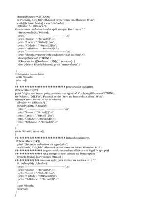   chomp($busca=<STDIN>); 
  tie (%hash, 'DB_File', $banco) or die "erro em $banco': $!n"; 
  while(($chave,$valor) = each %hash) { 
   if($valor =~ /$busca/) { 
# estraimos os dados dando split em que tiver entre ":" 
    @triad=split(/:/,$valor); 
    print "­­­­­­­­­­­­­­­­­­­­­­­­­­­­­­­­­­­­­n"; 
    print "Nome : "."$triad[0]n"; 
    print "Local : "."$triad[1]n"; 
    print "Cidade : "."$triad[2]n"; 
    print "Tellefone : "."$triad[3]n"; 
    print "­­­­­­­­­­­­­­­­­­­­­­­­­­­­­­­­­­­­­­n"; 
    print "deseja remover este cadastro? Nao ou Simn"; 
    chomp($opcao=<STDIN>); 
    if($opcao =~ /[Nao|nao|n|N]/) {  retorna(); } 
    else { delete $hash{$chave}; print "removidon"; } 
   } 
 } 
# fechando nossa hash 
 untie %hash; 
 retorna(); 
 } 
############################### procurando cadastro 
if("$escolha"eq"3") { 
print "digite um nome para procurar na agendan"; chomp($busca=<STDIN>); 
tie (%hash, 'DB_File', $banco) or die "erro no banco data.dbm': $!n"; 
while(($chave,$valor) = each %hash) { 
  if($valor =~ /$busca/) { 
  @triad=split(/:/,$valor); 
   print "­­­­­­­­­­­­­­­­­­­­­­­­­­­­­­­­­­­­­n"; 
   print "Nome : "."$triad[0]n"; 
   print "Local : "."$triad[1]n"; 
   print "Cidade : "."$triad[2]n"; 
   print "Tellefone : "."$triad[3]n"; 
  } 
} 
untie %hash; retorna(); 
} 
############################### listando cadastros 
 if("$escolha"eq"4") { 
  print "Listando cadastros da agendan"; 
  tie (%hash, 'DB_File', $banco) or die "erro no banco $banco': $!n"; 
################# organizando em ordem alfabetica o legal he q o perl 
################# usa merge no sort assim vai bem rapido 
  foreach $value (sort values %hash) { 
############### usamos split para extrair os dados entre ":" 
  @triad=split(/:/,$value); 
    print "­­­­­­­­­­­­­­­­­­­­­­­­­­­­­­­­­­­­­n"; 
    print "Nome : "."$triad[0]n"; 
    print "Local : "."$triad[1]n"; 
    print "Cidade : "."$triad[2]n"; 
    print "Tellefone : "."$triad[3]n"; 
  } 
  untie %hash; 
  retorna(); 
 } 
} 
 