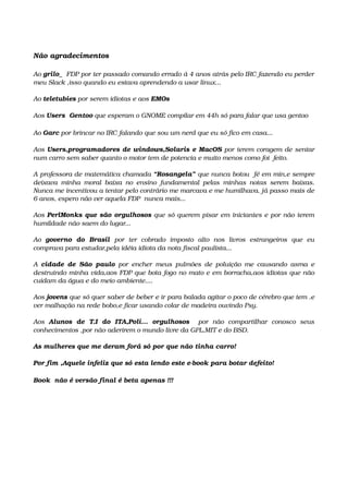 Não agradecimentos
Ao grilo_  FDP por ter passado comando errado á 4 anos atrás pelo IRC fazendo eu perder  
meu Slack ,isso quando eu estava aprendendo a usar linux...
Ao teletubies por serem idiotas e aos EMOs
Aos Users  Gentoo que esperam o GNOME compilar em 44h só para falar que usa gentoo
Ao Garc por brincar no IRC falando que sou um nerd que eu só fico em casa...
Aos Users,programadores de windows,Solaris e MacOS por terem coragem de sentar 
num carro sem saber quanto o motor tem de potencia e muito menos como foi  feito.
A professora de matemática chamada “Rosangela” que nunca botou  fé em min,e sempre 
deixava minha moral baixa no ensino fundamental pelas minhas notas serem baixas. 
Nunca me incentivou a tentar pelo contrário me marcava e me humilhava. já passo mais de 
6 anos, espero não ver aquela FDP  nunca mais...
Aos PerlMonks que são orgulhosos que só querem pisar em iniciantes e por não terem 
humildade não saem do lugar...
Ao  governo   do   Brasil  por   ter   cobrado   imposto   alto   nos   livros   estrangeiros   que   eu 
comprava para estudar,pela idéia idiota da nota fiscal paulista...
A  cidade de São paulo  por encher meus pulmões de poluição me causando asma e 
destruindo minha vida,aos FDP que bota fogo no mato e em borracha,aos idiotas que não 
cuidam da água e do meio ambiente....  
Aos jovens que só quer saber de beber e ir para balada agitar o poco de cérebro que tem .e 
ver malhação na rede bobo,e ficar usando colar de madeira ouvindo Psy.
Aos  Alunos   de   T.I   do   ITA,Poli...   orgulhosos    por   não   compartilhar   conosco   seus 
conhecimentos ,por não aderirem o mundo livre da GPL,MIT e do BSD.
As mulheres que me deram forá só por que não tinha carro!
Por fim ,Aquele infeliz que só esta lendo este e­book para botar defeito!
Book  não é versão final é beta apenas !!!
 